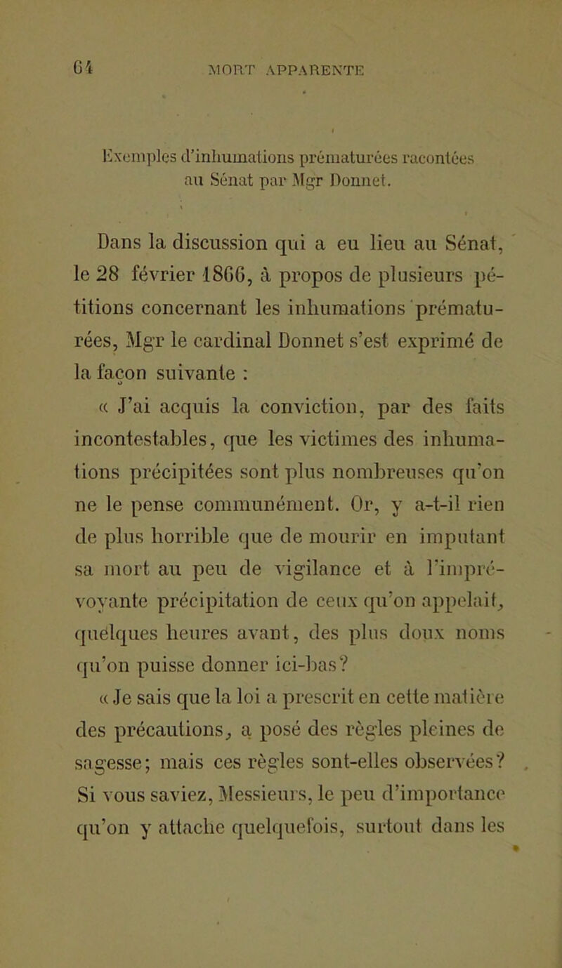 Ci Exemples cl’inhumations prématurées racontées au Sénat par Mgr Donnet. Dans la discussion qui a eu lieu au Sénat, le 28 février 18GG, à propos de plusieurs pé- titions concernant les inhumations prématu- rées, Mgr le cardinal Donnet s’est exprimé de la façon suivante : « J’ai acquis la conviction, par des faits incontestables, que les victimes des inhuma- tions précipitées sont plus nombreuses qu'on ne le pense communément. Or, y a-t-il rien de plus horrible que de mourir en imputant sa mort au peu de vigilance et à l'impré- voyante précipitation de ceux qu’on appelait, quelques heures avant, des plus doux noms qu’on puisse donner ici-bas? « Je sais que la loi a prescrit en cette matière des précautions, a posé des règles pleines de sagesse; mais ces règles sont-elles observées? Si vous saviez, Messieurs, le peu d’importance qu’on y attache quelquefois, surtout dans les