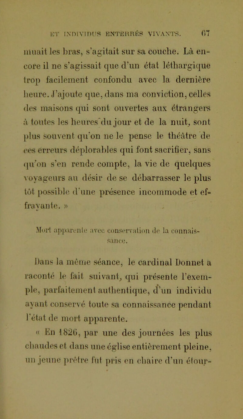 muait les liras, s’agitait sur sa couche. Là en- core il ne s’agissait que d’un état léthargique trop facilement confondu avec la dernière heure. J’ajoute que, dans ma conviction, celles des maisons qui sont ouvertes aux étrangers à toutes les heures du jour et de la nuit, sont plus souvent qu'on ne le pense le théâtre de ces erreurs déplorables qui font sacrifier, sans qu’on s’en rende compte, la vie de quelques voyageurs au désir de se débarrasser le plus tôt possible d'une présence incommode et ef- frayante. » Moil apparente avec conservation de la connais- sance. Dans la même séance, le cardinal Donnet a raconté le fait suivant, qui présente l’exem- ple, parfaitement authentique, d’un individu ayant conservé toute sa connaissance pendant 1 état de mort apparente. « En 1820, par une des journées les plus chaudes et dans une église entièrement pleine, un jeune prêtre fut pris en chaire d’un étour-