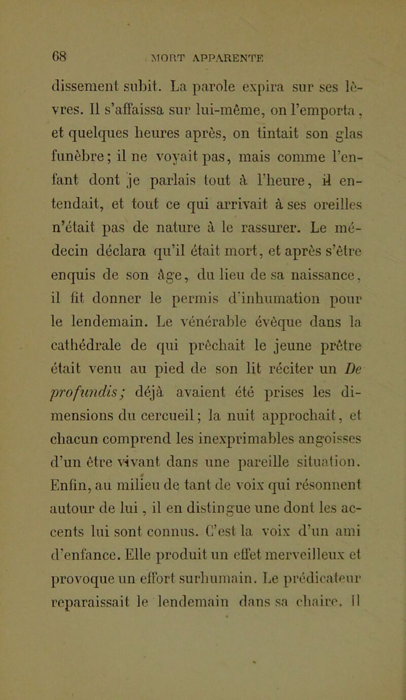 dissement subit. La parole expira sur ses lè- vres. Il s’affaissa sur lui-même, on l’emporta, et quelques heures après, on tintait son glas funèbre; il ne voyait pas, mais comme l’en- lant dont je parlais tout à l’heure, il en- tendait, et tout ce qui arrivait à ses oreilles n’était pas de nature à le rassurer. Le mé- decin déclara qu’il était mort, et après s’être enquis de son âge, du lieu de sa naissance, il fit donner le permis d'inhumation pour le lendemain. Le vénérable évêque dans la cathédrale de qui prêchait le jeune prêtre était venu au pied de son lit réciter un De profundis; déjà avaient été prises les di- mensions du cercueil ; la nuit approchait, et chacun comprend les inexprimables angoisses d’un être vivant dans une pareille situation. » Enfin, au milieu de tant de voix qui résonnent autour de lui, il en distingue une dont les ac- cents lui sont connus. C’est la voix d’un ami d’enfance. Elle produit un effet merveilleux et provoque un effort surhumain. Le prédicateur reparaissait le lendemain dans sa chaire, il