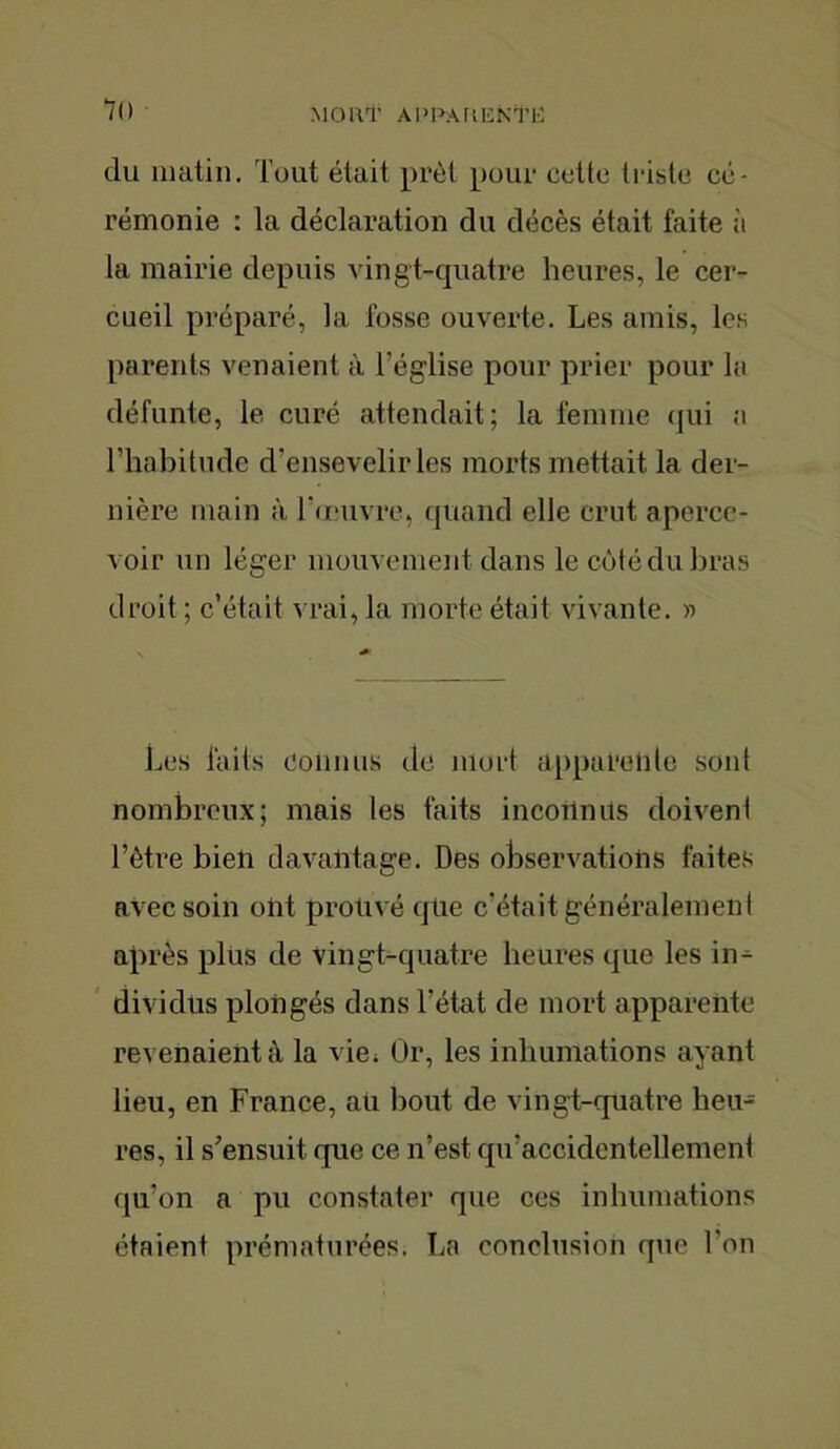 7() MORT APUAUICNTK du matin. Tout était prêt pour cette tl iste cé- rémonie : la déclaration du décès était faite it la mairie depuis vingt-quatre heures, le cer- cueil préparé, la fosse ouverte. Les amis, les parents venaient à l’église pour prier pour la défunte, le curé attendait; la femme qui a l’habitude d’ensevelir les morts mettait la der- nière main à l’œuvre, quand elle crut aperce- voir un léger mouvement dans le côté du bras droit ; c’était vrai, la morte était vivante. » Les faits Connus de mort appareille sont nombreux; mais les faits inconnus doivent l’être bien davantage. Des observations faites avec soin ont prouvé que c’était généralement après plus de vingt-quatre heures que les in- dividus plongés dans l’état de mort apparente revenaient à la vie; Or, les inhumations ayant lieu, en France, au bout de vingt-quatre heu- res, il s’ensuit que ce n’est qu’accidenteliement qu’on a pu constater que ces inhumations étaient prématurées. La conclusion que l'on