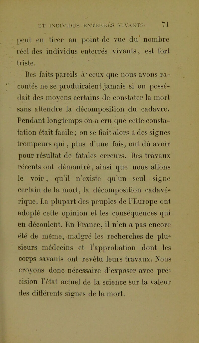 peut en tirer au point de vue du* nombre réel des individus enterrés vivants, est Tort triste. Des laits pareils à'ceux que nous avons ra- contés ne se produiraient jamais si on possé- dait des moyens certains de constater la mort sans attendre la décomposition du cadavre. Pendant longtemps on a cru que cette consta- tation était facile ; on se fiait alors à des signes trompeurs qui, plus d'une lois,, ont dû avoir pour résultat de fatales erreurs. Des travaux récents ont démontré, ainsi que nous allons le voir, qu'il n'existe qu’un seul signe certain de la mort, la décomposition cadavé-» rique. La plupart des peuples de l'Europe ont adopté cette opinion et les conséquences qui en découlent. En France, il n'eli a pas encore été de même, malgré les recherches de plu- sieurs médecins et l'approbation dont les corps savants ont revêtu leürs travaux. Nous croyons donc nécessaire d’exposer avec pré- cision l’état actuel de la science sur la Valeur des différents signes de la mort.