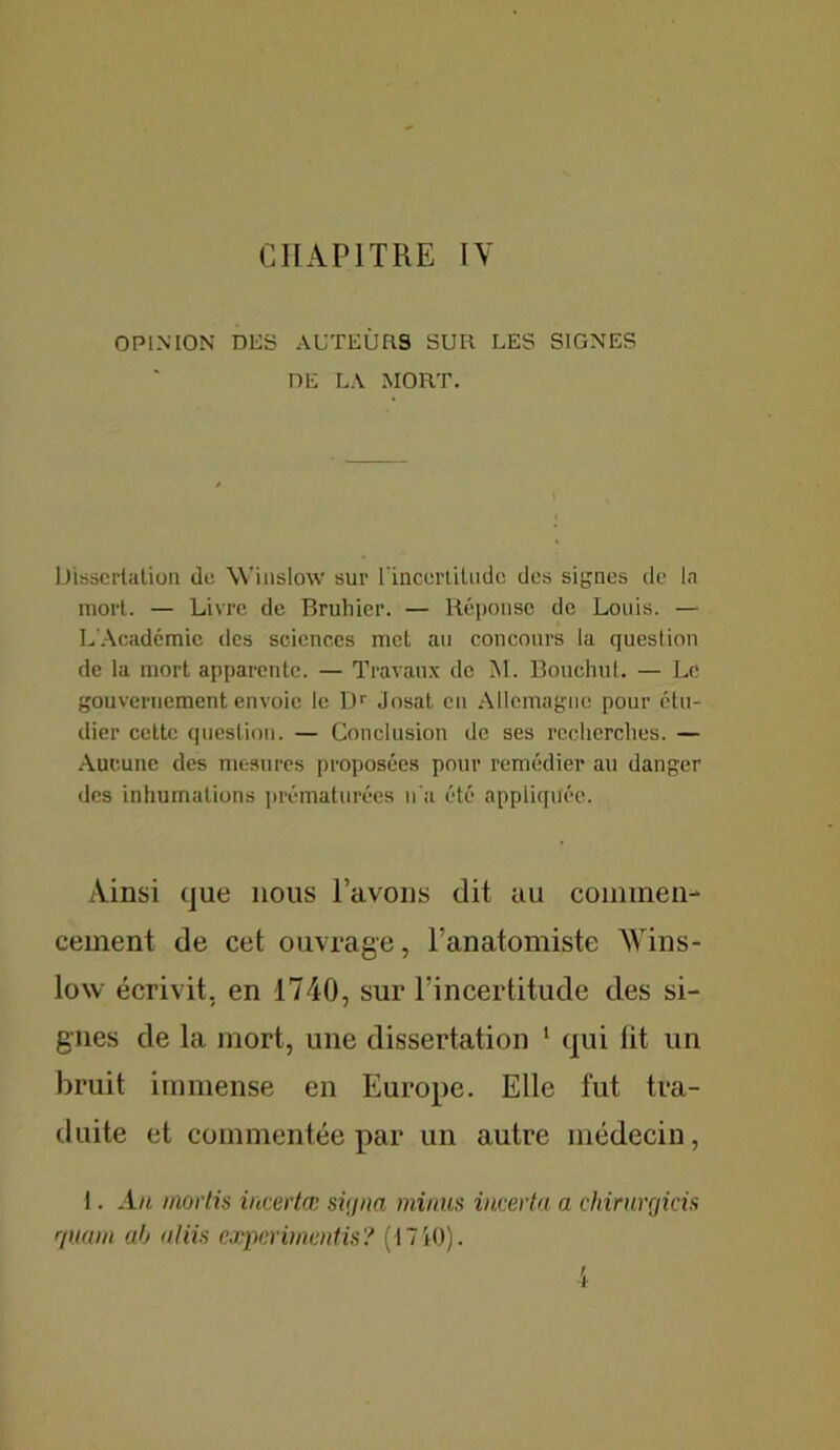 CHAPITRE IV OPINION DES AUTEURS SUR LES SIGNES DE LA MORT. Dissertation de Winslow sur l'incertitude des signes de la mort. — Livre de Bruhier. — Réponse de Louis. — L’Académie des sciences met au concours la question de la mort apparente. — Travaux de M. Bouchut. — Le gouvernement envoie le Dr Josat en Allemagne pour étu- dier cette question. — Conclusion de ses recherches. — Aucune des mesures proposées pour remédier au danger des inhumations prématurées n'a été appliquée. Ainsi que nous lavons dit au commen- cement de cet ouvrage, l’anatomiste Wins- low écrivit, en 1740, sur l’incertitude des si- gnes de la mort, une dissertation 1 qui fit un bruit immense en Europe. Elle fut tra- duite et commentée par un autre médecin, 1. An mords incertai sitjna minus incerta a chirurrjicis quam ah atiis experimentis? (17Kl).