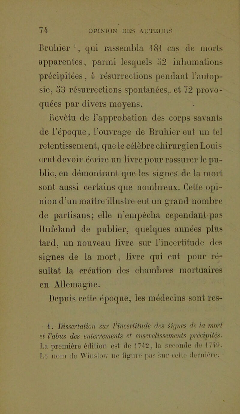 Bruhier l, t|iii rassembla 181 cas de morts apparentes, parmi lesquels ii2 inhumations précipitées, \ résurrections pendant l’autop- sie, 53 résurrections spontanées, et 72 provo- quées par divers moyens. Revêtu de l’approbation des corps savants de l’époque, l’ouvrage de Bruliier eut un tel retentissement, que le célèbre chirurgien Louis crut devoir écrire un livre pour rassurer le pu- blic, en démontrant que les signes de la mort sont aussi certains que nombreux. Cette opi- nion d’un maître illustre eut un grand nombre de partisans; elle n'empêcha cependant pas Mufeland de publier, quelques années plus tard, un nouveau livre sur l'incertitude des signes de la mort, livre qui eut pour ré- sultat la création des chambres mortuaires en Allemagne. Depuis cette époque, les médecins sont res- 1. Dissertation sur l’incertitude des signes de la mort et l’abus des enterrements et ensevelissements précipites. La première édition est de 1742, la seconde de 174!». Le nom de Winslow ne ligure pas sur cette dernière;