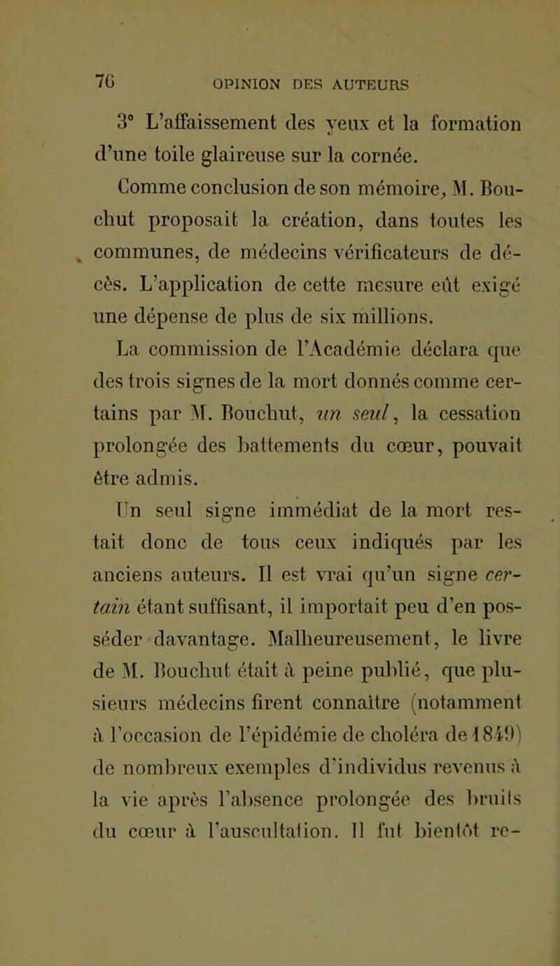 7G 3° L’affaissement des yeux et la formation d’une toile glaireuse sur la cornée. Comme conclusion de son mémoire, M. Bou- chut proposait la création, dans toutes les communes, de médecins vérificateurs de dé- cès. L’application de cette mesure eût exigé une dépense de plus de six millions. La commission de l’Académie déclara que des trois signes de la mort donnés comme cer- tains par M. Boucliut, un seul, la cessation prolongée des battements du cœur, pouvait être admis. Un seul signe immédiat de la mort res- tait donc de tous ceux indiqués par les anciens auteurs. Il est vrai qu’un signe cer- tain étant suffisant, il importait peu d’en pos- séder davantage. Malheureusement, le livre de M. Boucliut était û peine publié, que plu- sieurs médecins firent connaître (notamment à l’occasion de l’épidémie de choléra de 1849) de nombreux exemples d’individus revenus à la vie après l’absence prolongée des bruits du cœur à l’auscultation. Il fut bientôt re-