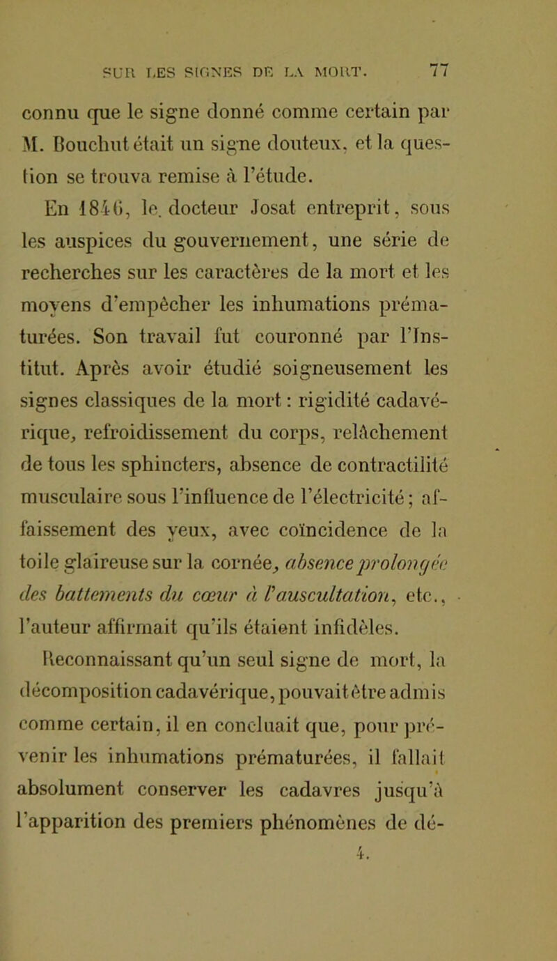 connu que le signe donné comme certain par M. Bouchut était un signe douteux, et la ques- tion se trouva remise à l’étude. En 1846, le. docteur Josat entreprit, sous les auspices du gouvernement, une série de recherches sur les caractères de la mort et les moyens d'empècher les inhumations préma- turées. Son travail fut couronné par l’Ins- titut. Après avoir étudié soigneusement les signes classiques de la mort : rigidité cadavé- rique, refroidissement du corps, relâchement de tous les sphincters, absence de contractilité musculaire sous l'influence de l’électricité ; af- faissement des yeux, avec coïncidence de la toile glaireuse sur la cornée, absence prolongée des battements du cœur à /’auscultation, etc., l’auteur affirmait qu'ils étaient infidèles. Reconnaissant qu’un seul signe de mort, la décomposition cadavérique, pouvait être admis comme certain, il en concluait que, pour pré- venir les inhumations prématurées, il fallait absolument conserver les cadavres jusqu’à l'apparition des premiers phénomènes de dé-