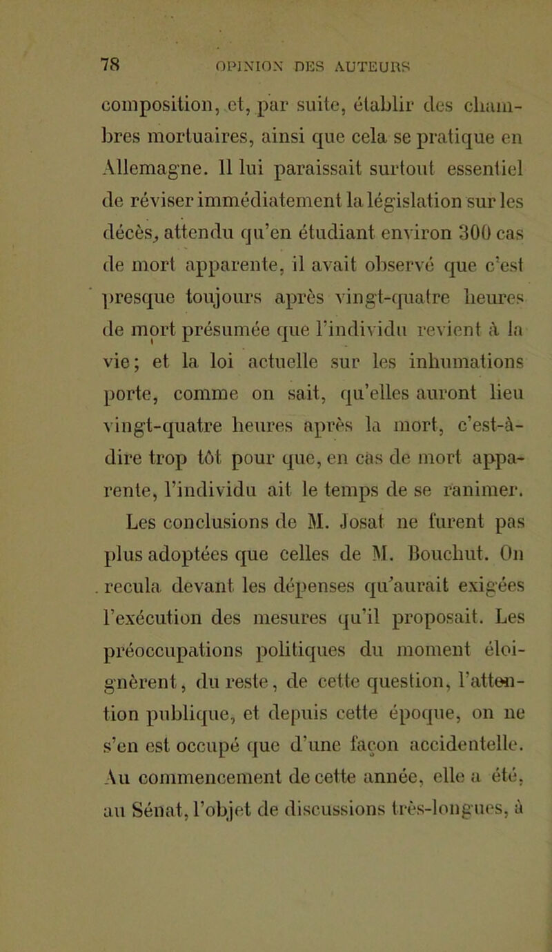 composition, et, par suite, établir des cham- bres mortuaires, ainsi que cela se pratique en Allemagne. 11 lui paraissait surtout essentiel de réviser immédiatement la législation sur les décès, attendu qu’en étudiant environ 300 cas de mort apparente, il avait observé que c’est presque toujours après vingt-quatre heures de mort présumée que l’individu revient à la vie; et la loi actuelle sur les inhumations porte, comme on sait, qu’elles auront lieu vingt-quatre heures après la mort, c’est-à- dire trop tôt pour que, en cas de mort appa- rente, l’individu ait le temps de se ranimer. Les conclusions de M. Josat ne furent pas plus adoptées que celles de M. Bouchut. On . recula devant les dépenses qu’aurait exigées l’exécution des mesures qu’il proposait. Les préoccupations politiques du moment éloi- gnèrent, du reste, de cette question, l’atten- tion publique, et depuis cette époque, on ne s’en est occupé que d'une façon accidentelle. Au commencement de cette année, elle a été, au Sénat, l’objet de discussions très-longues, à