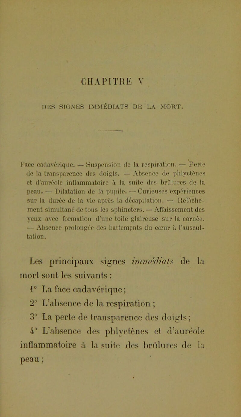 CHAPITRE Y des Signes immédiats de la mort. Face cadavérique. —Suspension de la respiration. — Perle de la transparence des doigls. — Absence de phlyctènes et d'auréole inflammatoire à la suite des brûlures de la peau. — Dilatation de la pupile. —Curieuses expériences sur la durée de la vie après la décapitation. — Relftche- ment simultané de tous les sphincters. — Affaissement des yeux avec formation d’une toile glaireuse sur la cornée. — Absence prolongée des battements du cœur à l’auscul- tation. Les principaux signes immédiats de la mort sont les suivants : t° La face cadavérique; 2 L'absence de la respiration ; 3 La perte de transparence des doigts; 4° L’absence des phlyctènes et d’auréole inflammatoire à la suite des brûlures de lu peau ;