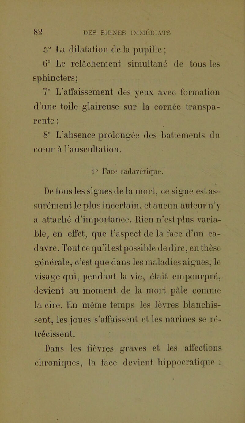La dilatation de la pupille ; (iu Le relâchement simultané de tous les sphincters; 7 L’affaissement des yeux avec formation d’une toile glaireuse sur la cornée transpa- rente ; 8 L’absence prolongée des battements du cœur à l’auscultation. i° Face cadavérique. De tous les signes de la mort, ce signe est as- surément le plus incertain, et aucun auteur n'y a attaché d’importance. Rien n'est plus varia- ble, en effet, que l’aspect de la face d’un ca- d avre. Tout ce qu’il est possible de dire, en thèse générale, c’est que dans les maladies aiguës, le visage qui, pendant la vie, était empourpré, devient au moment de la mort pale comme la cire. En même temps les lèvres blanchis- sent, les joues s'affaissent et les narines se ré- trécissent. Dans les fièvres graves et les affections chroniques, la face devient hippocratique :