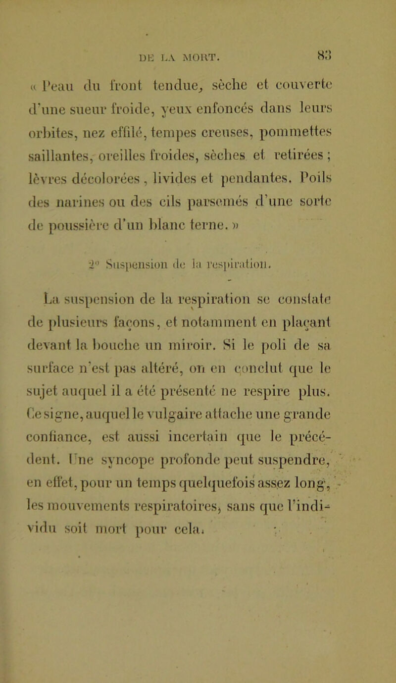 « Peau du front tendue, sèche et couverte d’une sueur froide, yeux enfoncés dans leurs orbites, nez effdé, tempes creuses, pommettes saillantes, oreilles froides, sèches et retirées ; lèvres décolorées , livides et pendantes. Poils des narines ou des cils parsemés d’une sorte de poussière d’un blanc terne. )> 2° Suspension de la respiration. La suspension de la respiration se constate de plusieurs façons, et notamment en plaçant devant la bouche un miroir. Si le poli de sa surface n'est pas altéré, on en conclut que le sujet auquel il a été présenté ne respire plus. < !e signe, auquel le vulgaire attache une grande confiance, est aussi incertain que le précé- dent. fine syncope profonde peut suspendre, en effet, pour un temps quelquefois assez long, les mouvements respiratoires, sans que l’indi- vidu soit mort pour cela. :