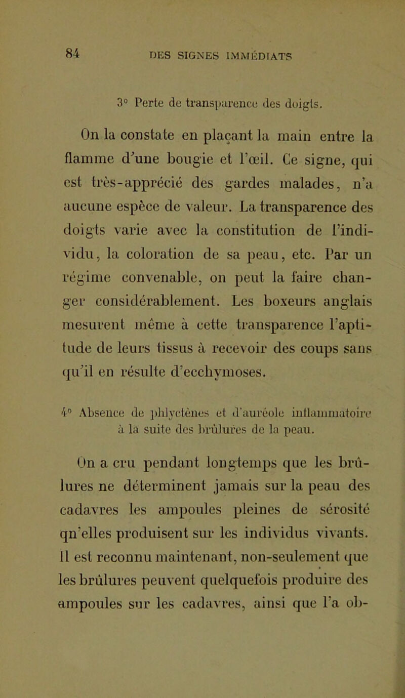 3° Perte de transparence des doigts. On la constate en plaçant la main entre la flamme d'une bougie et l’œil. Ce signe, qui est très-apprécié des gardes malades, n’a aucune espèce de valeur. La transparence des doigts varie avec la constitution de l’indi- vidu, la coloration de sa peau, etc. Par un régime convenable, on peut la faire chan- ger considérablement. Les boxeurs anglais mesurent même à cette transparence l'apti- tude de leurs tissus à recevoir des coups sans qu'il en résulte d’ecchymoses. 4° Absence de phlyctènes et d’auréole inflammatoire à la suite des brûlures de la peau. On a cru pendant longtemps que les brû- lures ne déterminent jamais sur la peau des cadavres les ampoules pleines de sérosité qu'elles produisent sur les individus vivants. Il est reconnu maintenant, non-seulement que les brûlures peuvent quelquefois produire des ampoules sur les cadavres, ainsi que l'a ob-