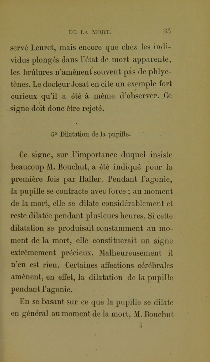 serve Lcuret, mais encore que chez les indi- vidus plongés dans l’état de mort apparente, les brûlures iv amènent souvent pas de plilyc- tènes. Le docteur Josat en cite un exemple fort curieux qu’il a été à même d'observer. Ce signe doit donc être rejeté. 5° Dilatation de la pupille. Ce signe, sur l’importance duquel insiste beaucoup M. Bouchut, a été indiqué pour la. première fois par Haller. Pendant l’agonie, la pupille se contracte avec force ; au moment de la mort, elle se dilate considérablement et reste dilatée pendant plusieurs heures. Si cette dilatation se produisait constamment au mo- ment de la mort, elle constituerait un signe extrêmement précieux. Malheureusement il n’en est rien. Certaines alléchons cérébrales amènent, en efFet, la dilatation de la pupille pendant l’agonie. En se basant sur ce que la pupille se dilate en général au moment de la mort, M. Bouchut