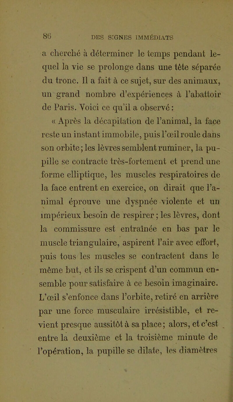 a cherché à déterminer le temps pendant le- quel la vie se prolonge dans une tète séparée du tronc. Il a fait à ce sujet, sur des animaux, un grand nombre d’expériences à l’abattoir de Paris. Voici ce qu’il a observé : « Après la décapitation de l’animal, la lace reste un instant immobile, puis l’œil roule dans son orbite ; les lèvres semblent ruminer, la pu- pille se contracte très-fortement et prend une forme elliptique, les muscles respiratoires de la face entrent en exercice, on dirait que l’a- nimal éprouve une dyspnée violente et un impérieux besoin de respirer ; les lèvres, dont la commissure est entraînée en bas par le muscle triangulaire, aspirent l’air avec effort, puis tous les muscles se contractent dans le môme but, et ils se crispent d’un commun en- semble pour satisfaire à ce besoin imaginaire. L’œil s’enfonce dans l’orbite, retiré en arrière par une force musculaire irrésistible, et re- vient presque aussitôt à sa place ; alors, et c’est entre la deuxième et la troisième minute de l’opération, la pupille se dilate, les diamètres