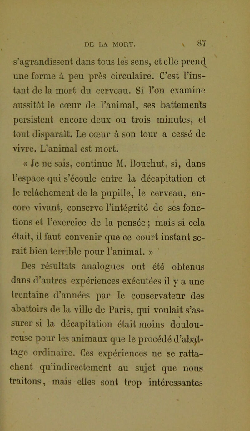 s’agrandissent dans tous les sens, et elle prend une forme à peu près circulaire. C’est l’ins- tant de la mort du cerveau. Si l’on examine aussitôt le cœur de l’animal, ses battements persistent encore deux ou trois minutes, et tout disparaît. Le cœur à son tour a cessé de vivre. L’animal est mort. « Je ne sais, continue M. Bouchut, si, dans l’espace qui s’écoule entre la décapitation et le relâchement de la pupille, le cerveau, en- core vivant, conserve l’intégrité de ses fonc- tions et l’exercice de la pensée ; mais si cela était, il faut convenir que ce court instant se- rait bien terrible pour l’animal. » Des résultats analogues ont été obtenus dans d’autres expériences exécutées il y a une trentaine d’années par le conservateur des abattoirs de la ville de Paris, qui voulait s’as- surer si la décapitation était moins doulou- reuse pour les animaux que le procédé d’abqt- tage ordinaire. Ces expériences ne se ratta- chent qu’indirectement au sujet que nous traitons, mais elles sont trop intéressantes