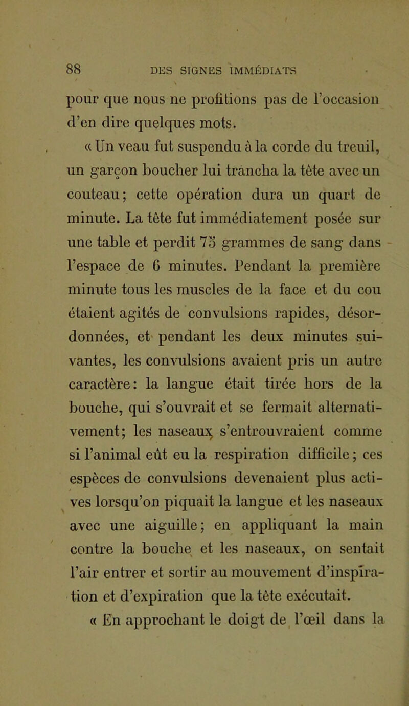 pour que nous ne profitions pas de l’occasion d’en dire quelques mots. « Un veau fut suspendu à la corde du treuil, un garçon boucher lui trancha la tète avec un couteau; cette opération dura un quart de minute. La tête fut immédiatement posée sur une table et perdit 75 grammes de sang dans l’espace de G minutes. Pendant la première minute tous les muscles de la face et du cou étaient agités de convulsions rapides, désor- données, et pendant les deux minutes sui- vantes, les convulsions avaient pris un autre caractère: la langue était tirée hors de la bouche, qui s’ouvrait et se fermait alternati- vement; les naseaux s’entrouvraient comme si l’animal eût eu la respiration difficile ; ces espèces de convulsions devenaient plus acti- ves lorsqu’on piquait la langue et les naseaux avec une aiguille; en appliquant la main contre la bouche et les naseaux, on sentait l’air entrer et sortir au mouvement d’inspira- tion et d’expiration que la tète exécutait. « En approchant le doigt de l’œil dans la