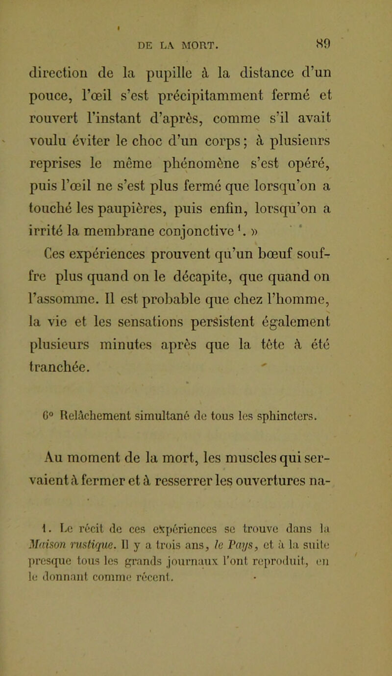 direction de la pupille à la distance d’un pouce, l’œil s’est précipitamment fermé et rouvert l’instant d’après, comme s’il avait voulu éviter le choc d’un corps ; à plusieurs reprises le même phénomène s’est opéré, puis l’œil ne s’est plus fermé que lorsqu’on a touché les paupières, puis enfin, lorsqu’on a irrité la membrane conjonctive h » Ces expériences prouvent qu’un bœuf souf- fre plus quand on le décapite, que quand on l’assomme. Il est probable que chez l’homme, la vie et les sensations persistent également plusieurs minutes après que la tête à été tranchée. C° Relâchement simultané de tous les sphincters. Au moment de la mort, les muscles qui ser- vaient à fermer et à resserrer les ouvertures na- 1. Le récit de ces expériences se trouve dans la Maison rustique. Il y a trois ans, le Pays, et à la suite pi'esque tous les grands journaux l’ont reproduit, en le donnant comme récent.