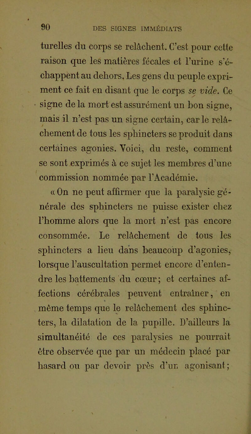 turelles du corps se relâchent. C’est pour cette raison que les matières fécales et l’urine s’é- chappent au dehors. Les gens du peuple expri- ment ce fait en disant que le corps se vide. Ce signe de la mort est assurément un bon signe, mais il n’est pas un signe certain, carie relâ- chement de tous les sphincters se produit dans certaines agonies. Voici, du reste, comment se sont exprimés à ce sujet les membres d’une I commission nommée par l’Académie. «On ne peut affirmer tpie la paralysie gé- nérale des sphincters ne puisse exister chez l’homme alors que la mort n’est pas encore consommée. Le relâchement de tous les sphincters a lieu dans beaucoup d’agonies, lorsque l’auscultation permet encore d’enten- dre les battements du cœur ; et certaines af- fections cérébrales peuvent entraîner, en même temps que le relâchement des sphinc- ters, la dilatation de la pupille. D’ailleurs la simultanéité de ces paralysies ne pourrait être observée que par un médecin placé par hasard ou par devoir près d’ur, agonisant ;