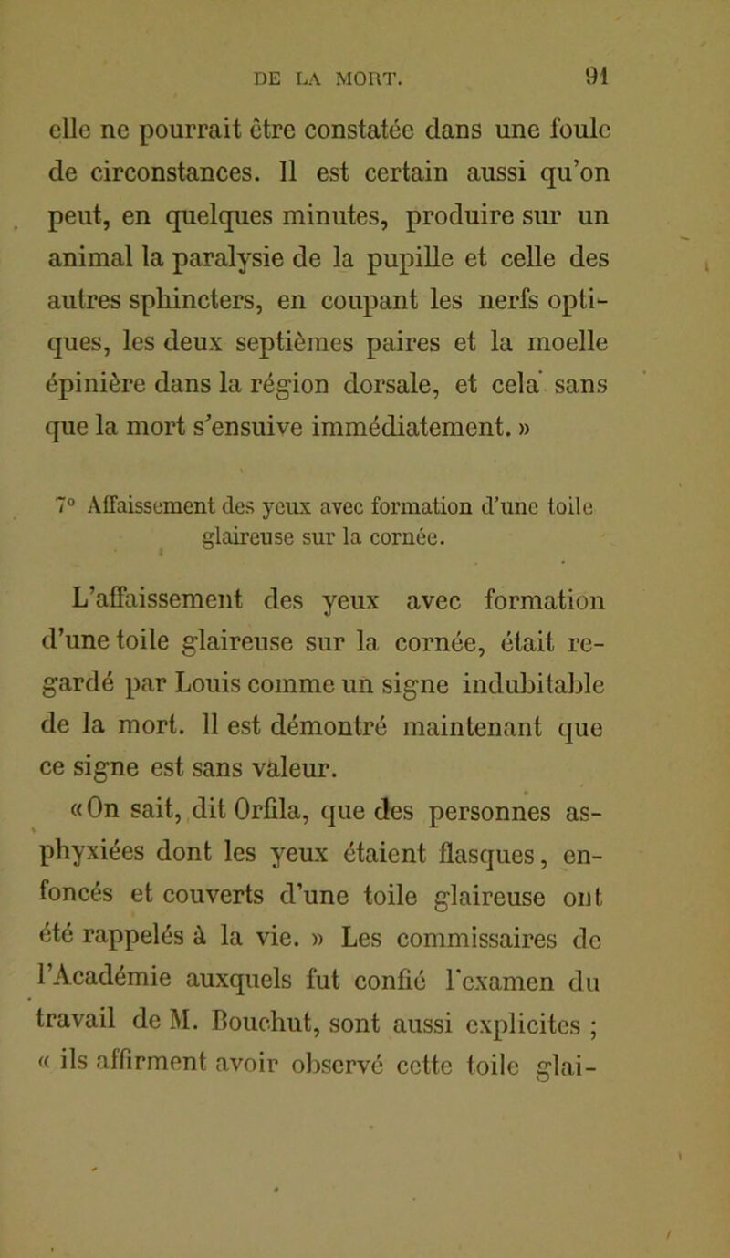 elle ne pourrait être constatée clans une foule de circonstances. 11 est certain aussi qu’on peut, en quelques minutes, produire sim un animal la paralysie de la pupille et celle des autres sphincters, en coupant les nerfs opti- ques, les deux septièmes paires et la moelle épinière dans la région dorsale, et cela sans que la mort s'ensuive immédiatement. » 7° Affaissement des yeux avec formation d’une toile glaireuse sur la cornée. L’affaissement des yeux avec formation d’une toile glaireuse sur la cornée, était re- gardé par Louis comme un signe indubitable de la mort. 11 est démontré maintenant que ce signe est sans valeur. « On sait, dit Orfila, que des personnes as- phyxiées dont les yeux étaient flasques, en- foncés et couverts d’une toile glaireuse ont été rappelés à la vie. » Les commissaires de l’Académie auxquels fut confié l’examen du travail de M. Bouchut, sont aussi explicites ; « ils affirment avoir observé cette toile glai-