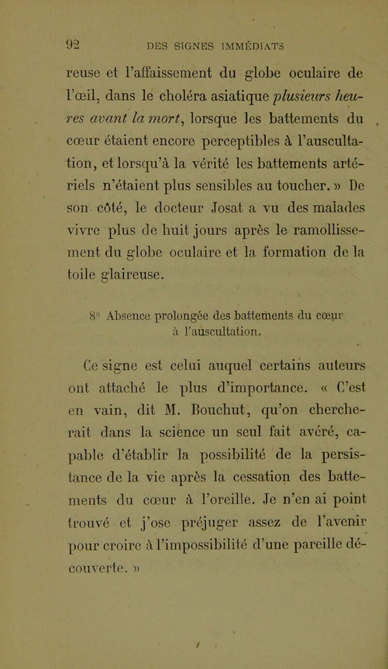 reuse et l’affaissement du globe oculaire de l’œil, dans le choléra asiatique plusieurs heu- res avant la mort, lorsque les battements du , cœur étaient encore perceptibles à l’ausculta- tion, et lorsqu’à la vérité les battements arté- riels n’étaient plus sensibles au toucher. » De son côté, le docteur Josat a vu des malades vivre plus de huit jours après le ramollisse- ment du globe oculaire et la formation de la toile glaireuse. 8U Absence prolongée des battements du cœur à l’auscultation. Ce signe est celui auquel certains auteurs ont attaché le plus d’importance. « C’est en vain, dit M. Bouchut, qu’on cherche- rait dans la science un seul fait avéré, ca- pable d’établir la possibilité de la persis- tance de la vie après la cessation des batte- ments du cœur à l’oreille. Je n’en ai point trouvé et j’ose préjuger assez de l’avenir pour croire à l’impossibilité d’une pareille dé- couverte. )>