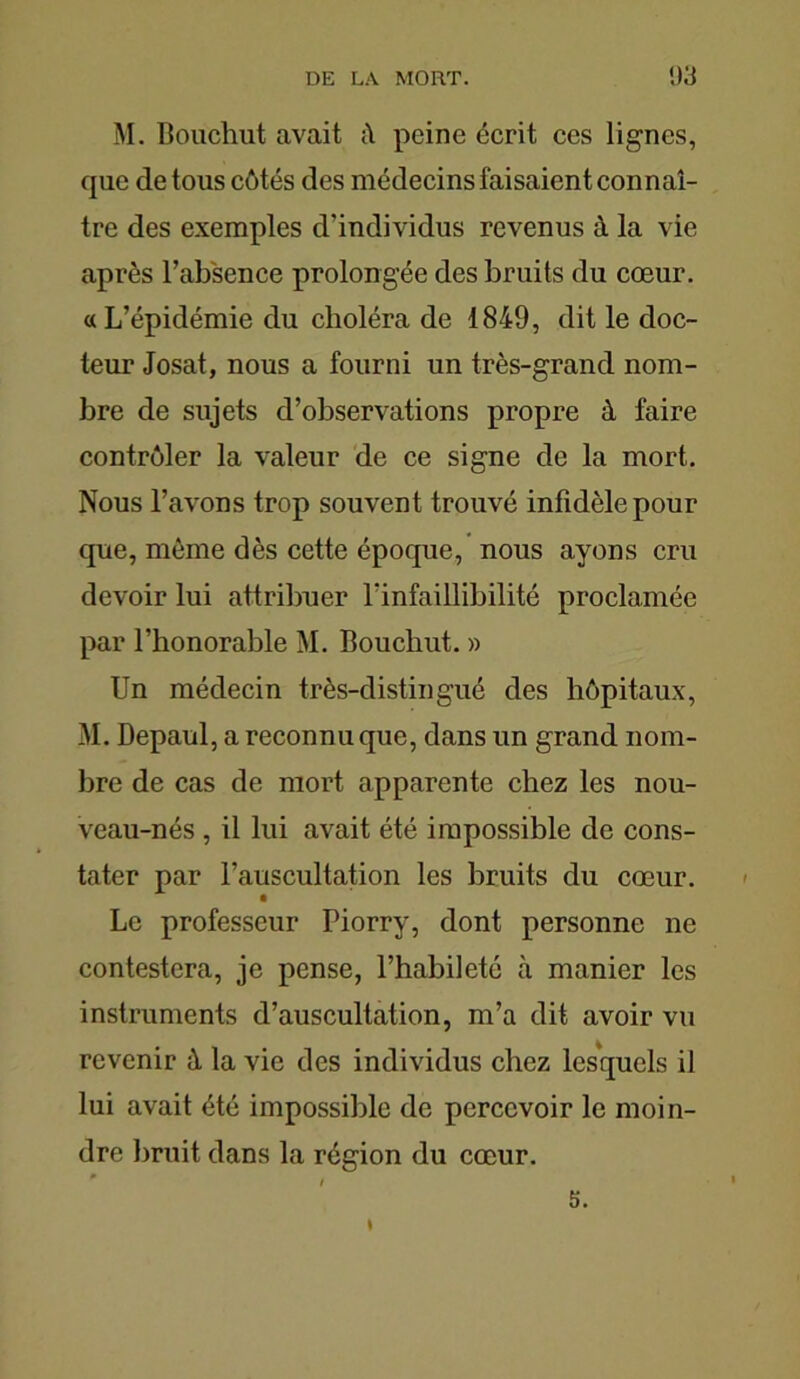 M. Bouchut avait peine écrit ces lignes, que de tous côtés des médecins faisaient connaî- tre des exemples d’individus revenus à la vie après l’absence prolongée des bruits du cœur. «L’épidémie du choléra de 1849, dit le doc- teur Josat, nous a fourni un très-grand nom- bre de sujets d’observations propre à faire contrôler la valeur de ce signe de la mort. Nous l’avons trop souvent trouvé infidèle pour que, môme dès cette époque, nous ayons cru devoir lui attribuer l'infaillibilité proclamée par l’honorable M. Bouchut. » Un médecin très-distingué des hôpitaux, M. Depaul, a reconnu que, dans un grand nom- bre de cas de mort apparente chez les nou- veau-nés , il lui avait été impossible de cons- tater par l’auscultation les bruits du coeur. Le professeur Piorry, dont personne ne contestera, je pense, l’habileté à manier les instruments d’auscultation, m’a dit avoir vu revenir à la vie des individus chez lesquels il lui avait été impossible de percevoir le moin- dre bruit dans la région du cœur. I 5.