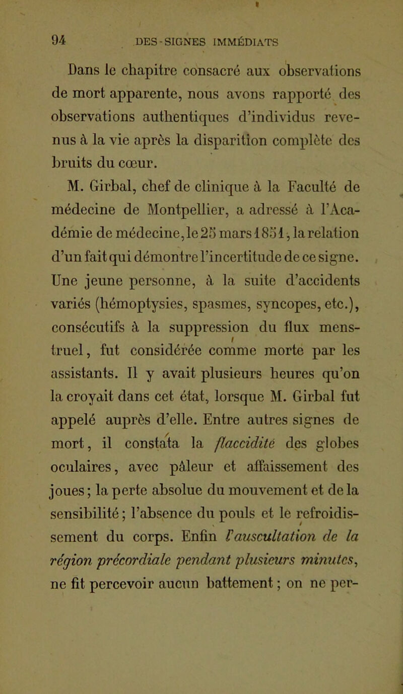 Dans le chapitre consacré aux observations de mort apparente, nous avons rapporté des observations authentiques d’individus reve- nus à la vie après la disparition complète des bruits du cœur. M. Girbal, chef de clinique à la Faculté de médecine de Montpellier, a adressé à l’Aca- démie de médecine, le 25 mars 1851, la relation d’un fait qui démontre l’incertitude de ce signe. Une jeune personne, à la suite d’accidents variés (hémoptysies, spasmes, syncopes, etc.), consécutifs à la suppression du flux mens- I truel, fut considérée comme morte par les assistants. Il y avait plusieurs heures qu’on la croyait dans cet état, lorsque M. Girbal fut appelé auprès d’elle. Entre autres signes de mort, il constata la flaccidité des globes oculaires, avec pâleur et affaissement des joues ; la perte absolue du mouvement et de la sensibilité ; l’absence du pouls et le refroidis- sement du corps. Enfin lauscultation de la région précordiale pendant plusieurs minutes, ne fit percevoir aucun battement ; on ne per-