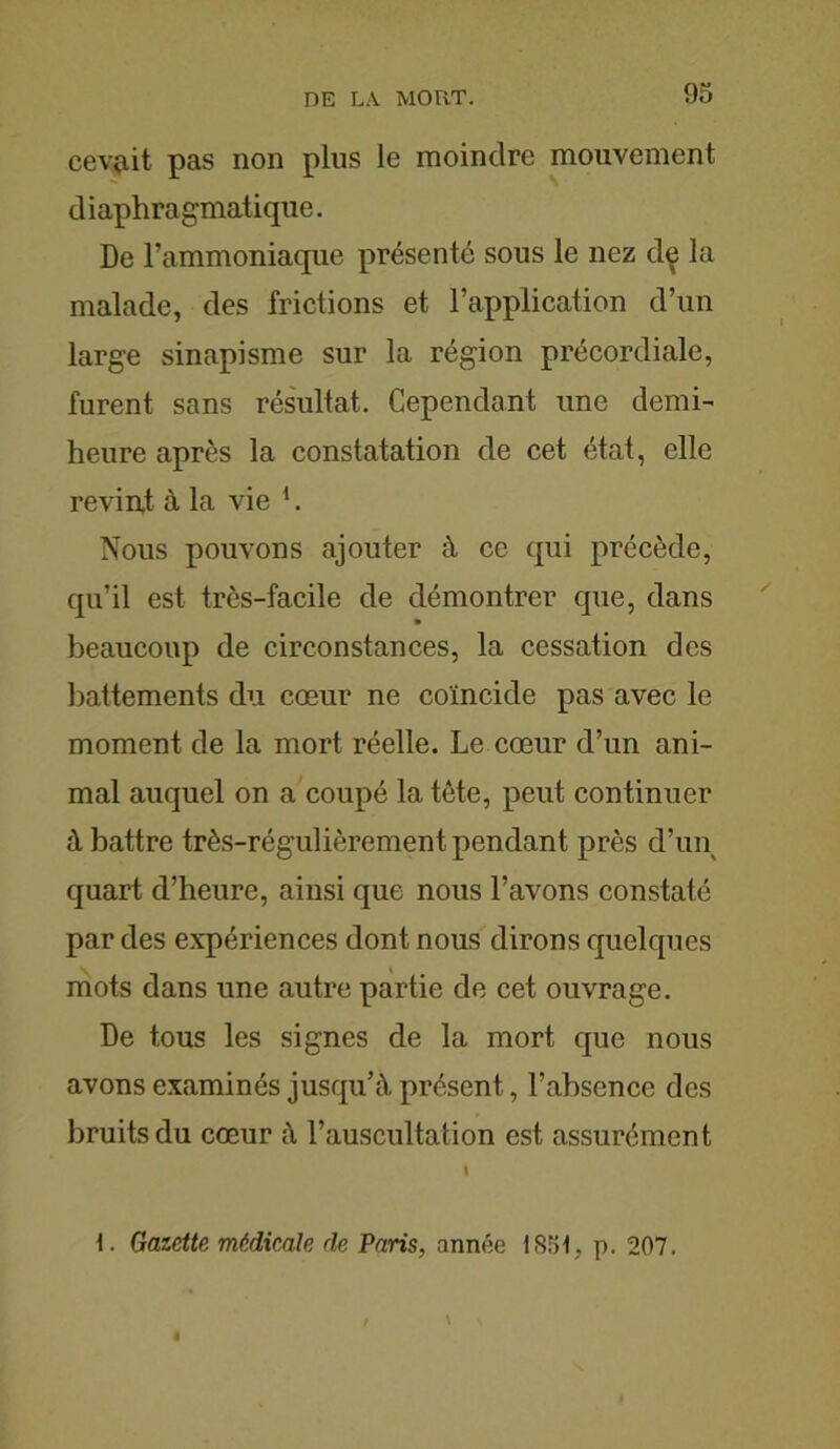 cevait pas non plus le moindre mouvement diaphragmatique. De l’ammoniaque présenté sous le nez dç la malade, des frictions et l’application d’un large sinapisme sur la région précordiale, furent sans résultat. Cependant une demi- heure après la constatation de cet état, elle revint à la vie h Nous pouvons ajouter à ce qui précède, qu’il est très-facile de démontrer que, dans beaucoup de circonstances, la cessation des battements du cœur ne coïncide pas avec le moment de la mort réelle. Le cœur d’un ani- mal auquel on a coupé la tète, peut continuer à battre très-régulièrement pendant près d’un quart d’heure, ainsi que nous l’avons constaté par des expériences dont nous dirons quelques mots dans une autre partie de cet ouvrage. De tous les signes de la mort que nous avons examinés jusqu’à présent, l’absence des bruits du cœur à l’auscultation est assurément 1. Gazette médicale de Paris, année 1851, p. 207.