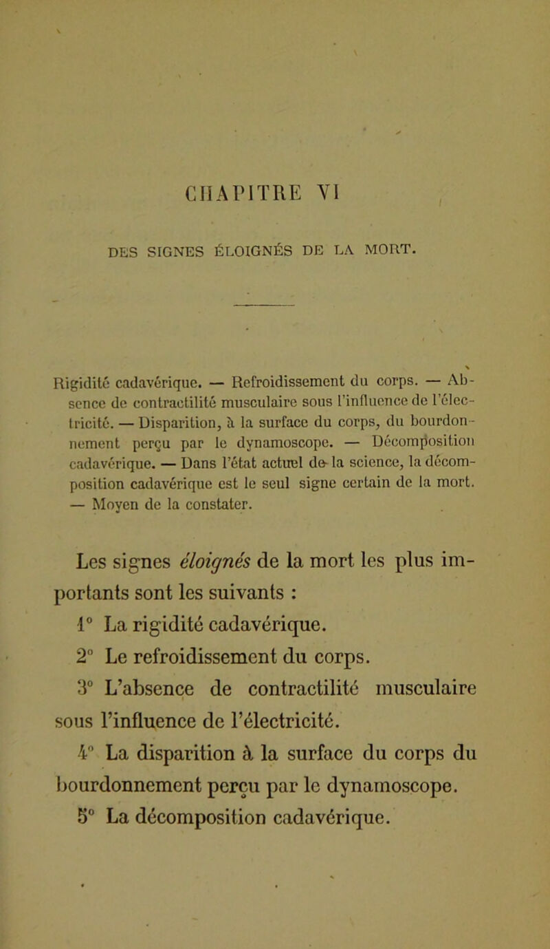 CHAPITRE VI DES SIGNES ÉLOIGNÉS DE LA MORT. Rigidité cadavérique. — Refroidissement du corps. — Ab- sence de contractilité musculaire sous l'influence de l’élec- tricité. — Disparition, îi la surface du corps, du bourdon - nement perçu par le dynamoscope. — Décomposition cadavérique. — Dans l’état actuel do-la science, la décom- position cadavérique est le seul signe certain de la mort. — Moyen de la constater. Les signes éloignés de la mort les plus im- portants sont les suivants : 1° La rigidité cadavérique. 2° Le refroidissement du corps. 3° L’absence de contractilité musculaire sous l’influence de l’électricité. 4° La disparition à la surface du corps du bourdonnement perçu par le dynamoscope. 5° La décomposition cadavérique.