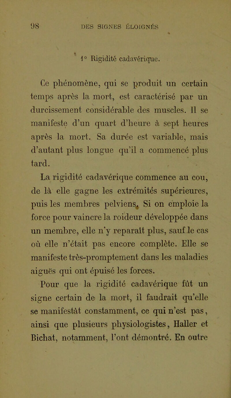 t 1° Rigidité cadavérique. Ce phénomène, qui se produit un certain temps après la mort, est caractérisé par un durcissement considérable des muscles. Il se manifeste d’un quart d’heure à sept heures après la mort. Sa durée est variable, mais d’autant plus longue qu’il a commencé plus tard. La rigidité cadavérique commence au cou, de là elle gagne les extrémités supérieures, puis les membres pelviens^ Si on emploie la force pour vaincre la roideur développée dans un membre, elle n’y reparaît plus, sauf le cas où elle n’était pas encore complète. Elle se manifeste très-promptement dans les maladies aiguës qui ont épuisé les forces. Pour que la rigidité cadavérique fût un signe certain de la mort, il faudrait qu’elle se manifestât constamment, ce qui n’est pas, ainsi que plusieurs physiologistes, Haller et Bichat, notamment, l’ont démontré. En outre