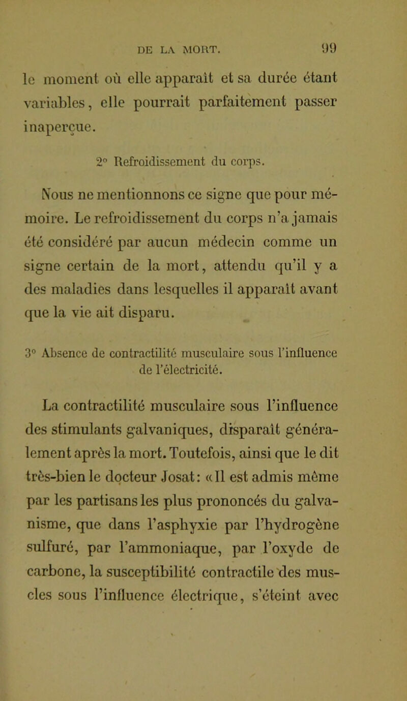 le moment où elle apparait et sa durée étant variables, elle pourrait parfaitement passer inaperçue. 2° Refroidissement du corps. Mous ne mentionnons ce signe que pour mé- moire. Le refroidissement du corps n’a jamais été considéré par aucun médecin comme un signe certain de la mort, attendu qu’il y a des maladies dans lesquelles il apparait avant que la vie ait disparu. 3° Absence de contractilité musculaire sous l’influence de l’électricité. La contractilité musculaire sous l’influence des stimulants galvaniques, disparaît généra- lement après la mort. Toutefois, ainsi que le dit très-bien le docteur Josat: «Il est admis même par les partisans les plus prononcés du galva- nisme, que dans l’asphyxie par l’hydrogène sulfuré, par l’ammoniaque, par l’oxyde de carbone, la susceptibilité contractile des mus- cles sous l’influence électrique, s’éteint avec