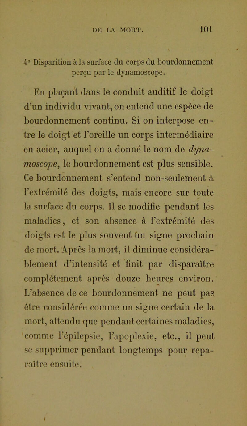 4° Disparition à la surface du corps du bourdonnement pei’çu par le dynamoscope. En plaçant dans le conduit auditif le doigt d’un individu vivant, on entend une espèce de bourdonnement continu. Si on interpose en- tre le doigt et l’oreille un corps intermédiaire en acier, auquel on a donné le nom de dyna- moscope, le bourdonnement est plus sensible. Ce bourdonnement s’entend non-seulement à l’extrémité des doigts, mais encore sur toute la surface du corps. 11 se modifie pendant les maladies, et son absence à l’extrémité des doigts est le plus souvent tin signe prochain de mort. Après la mort, il diminue considéra- blement d’intensité et finit par disparaître complètement après douze heures environ. L’absence de ce bourdonnement ne peut pas être considérée comme un signe certain de la mort, attendu que pendant certaines maladies, comme l’épilepsie, l’apoplexie, etc., il peut se supprimer pendant longtemps pour repa- raître ensuite. I