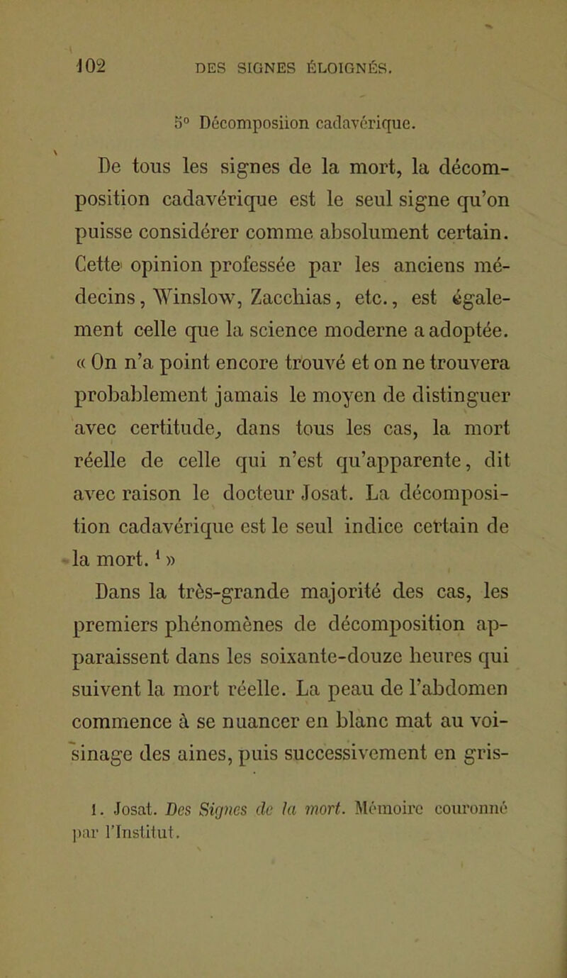 5° Décomposiion cadavérique. De tous les signes de la mort, la décom- position cadavérique est le seul signe qu’on puisse considérer comme absolument certain. Cette> opinion professée par les anciens mé- decins , Winslow, Zacchias, etc., est égale- ment celle que la science moderne a adoptée. « On n’a point encore trouvé et on ne trouvera probablement jamais le moyen de distinguer avec certitude, dans tous les cas, la mort réelle de celle qui n’est qu’apparente, dit avec raison le docteur Josat. La décomposi- tion cadavérique est le seul indice certain de la mort.1 » Dans la très-grande majorité des cas, les premiers phénomènes de décomposition ap- paraissent dans les soixante-douze heures qui suivent la mort réelle. La peau de l’abdomen commence à se nuancer en blanc mat au voi- sinage des aines, puis successivement en gris- i. Josat. Des Signes clc la mort. Mémoire couronné par l’Institut.