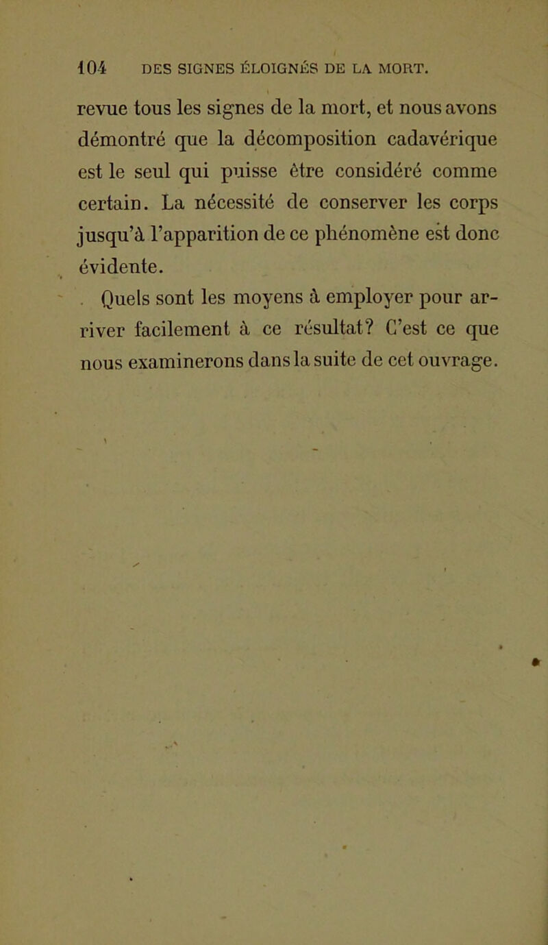 revue tous les signes de la mort, et nous avons démontré que la décomposition cadavérique est le seul qui puisse être considéré comme certain. La nécessité de conserver les corps jusqu’à l’apparition de ce phénomène est donc évidente. Quels sont les moyens à employer pour ar- river facilement à ce résultat? C’est ce que nous examinerons dansla suite de cet ouvrage.