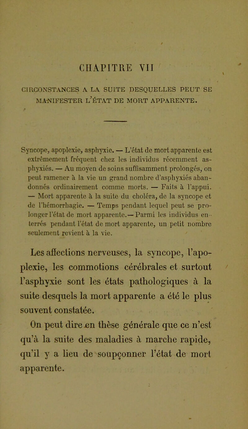 CHAPITRE VII CIRCONSTANCES A LA SUITE DESQUELLES PEUT SE MANIFESTER L’ÉTAT DE MORT APPARENTE. Syncope, apoplexie, asphyxie. — L’état de mort apparente est extrêmement fréquent chez les individus récemment as- phyxiés. — Au moyen de soins suffisamment prolongés, on peut ramener à la vie un grand nombre d’asphyxiés aban- donnés ordinairement comme morts. — Faits à l’appui. — Mort apparente à la suite du choléra, de la syncope et de l’hémorrhagie. — Temps pendant lequel peut se pro- longer l’état de mort apparente.—Parmi les individus en - terrés pendant l’état de mort apparente, un petit nombre seulement revient à la vie. Les affections nerveuses, la syncope, l’apo- plexie, les commotions cérébrales et surtout l’asphyxie sont les états pathologiques à la suite desquels la mort apparente a été le plus souvent constatée. On peut dire .en thèse générale que ce n’est qu’à la suite des maladies à marche rapide, qu’il y a lieu de soupçonner l’état de mort apparente.
