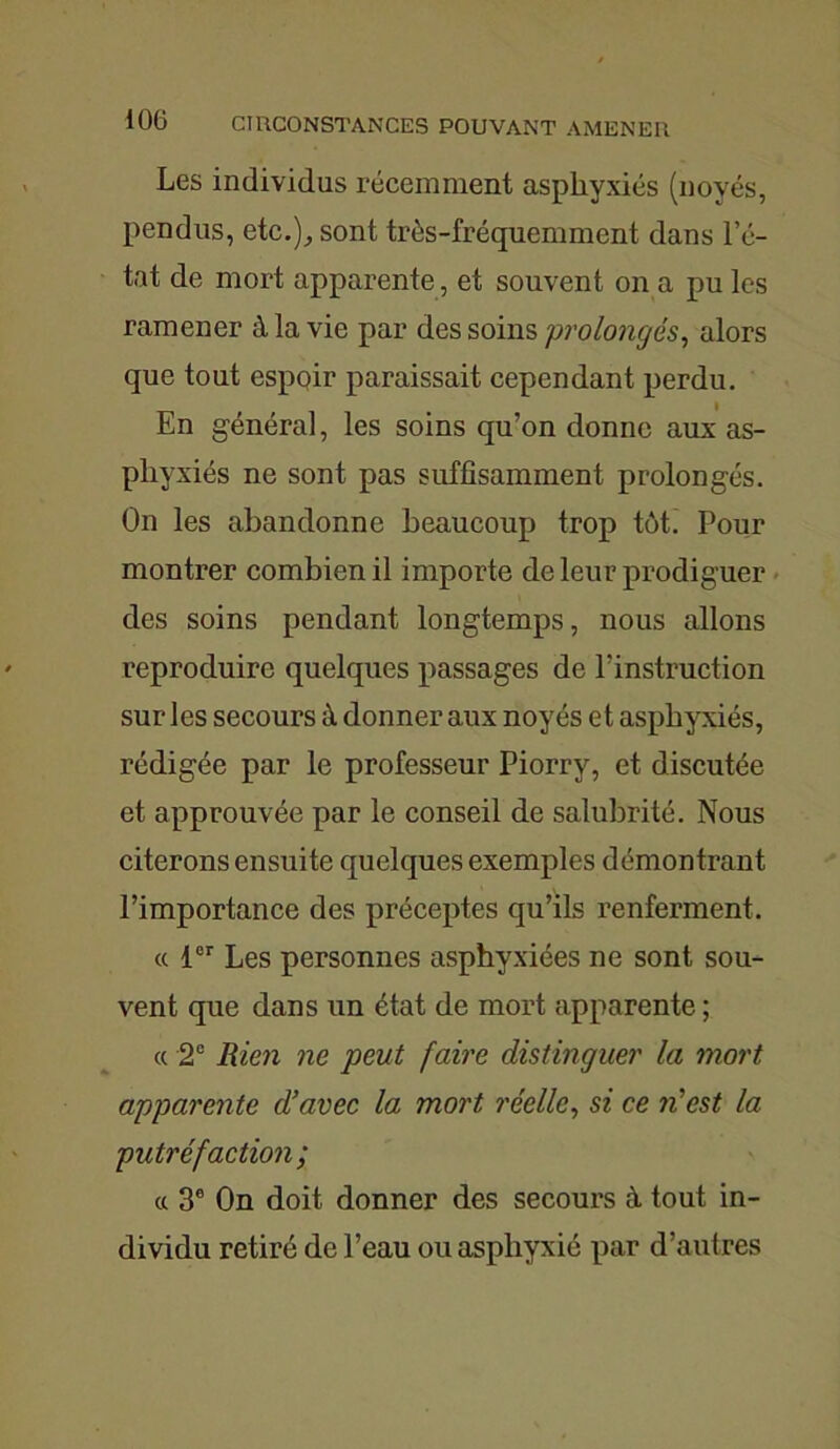 Les individus récemment asphyxiés (noyés, pendus, etc.), sont très-fréquemment dans l’é- tat de mort apparente, et souvent on a pu les ramener à la vie par des soins prolongés, alors que tout espoir paraissait cependant perdu. En général, les soins qu’on donne aux as- phyxiés ne sont pas suffisamment prolongés. On les abandonne beaucoup trop tôt. Pour montrer combien il importe de leur prodiguer des soins pendant longtemps, nous allons reproduire quelques passages de l’instruction sur les secours à donner aux noyés et asphyxiés, rédigée par le professeur Piorry, et discutée et approuvée par le conseil de salubrité. Nous citerons ensuite quelques exemples démontrant l’importance des préceptes qu’ils renferment. « 1er Les personnes asphyxiées ne sont sou- vent que dans un état de mort apparente ; « 2e Rien ne peut faire distinguer la mort apparente d’avec la mort réelle, si ce n'est la putréfaction; ce 3e On doit donner des secours à tout in- dividu retiré de l’eau ou asphyxié par d’autres