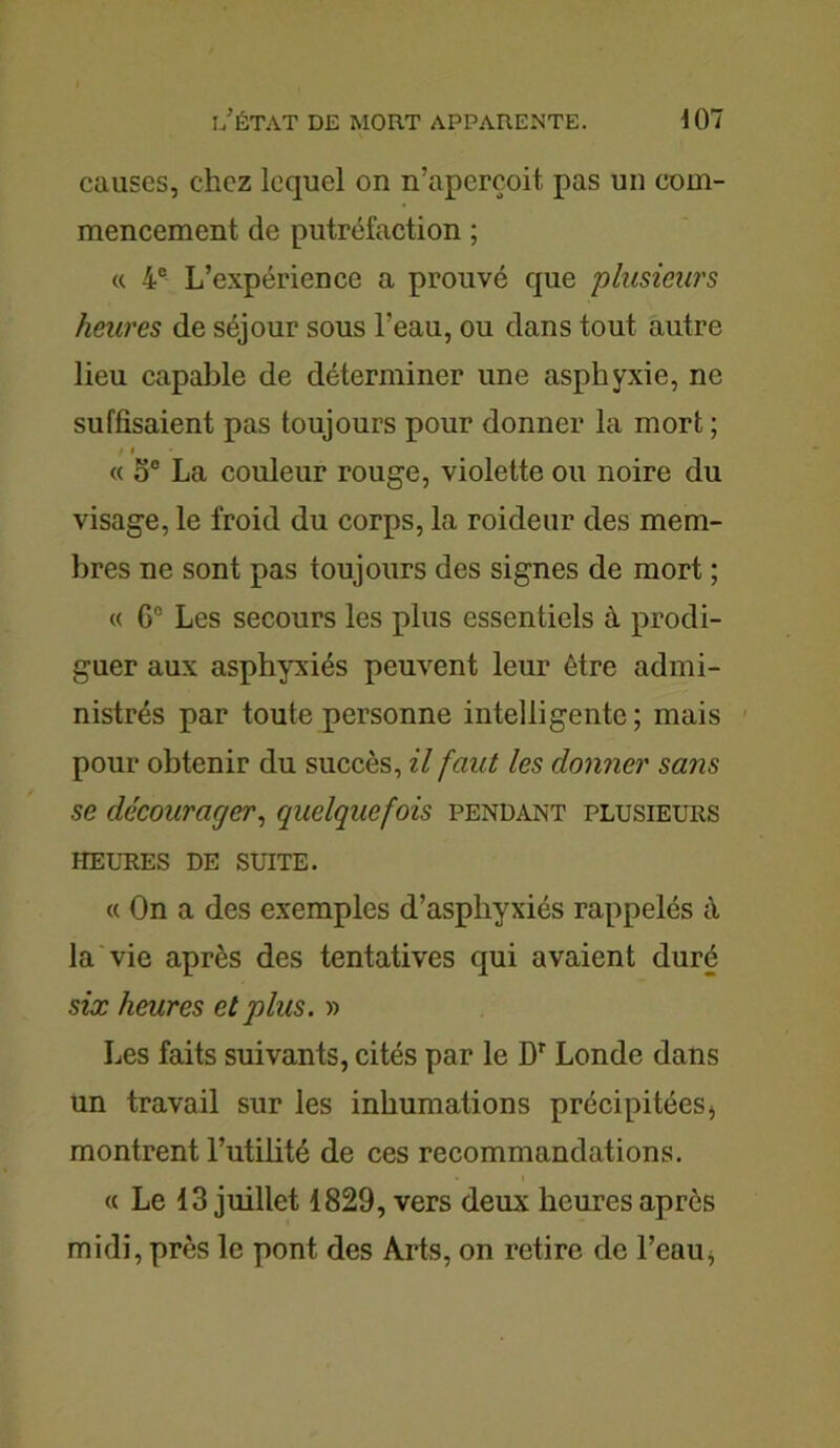 causes, chez lequel on n’aperçoit pas un com- mencement de putréfaction ; « 4e L’expérience a prouvé que plusieurs heures de séjour sous l’eau, ou dans tout autre lieu capable de déterminer une asphyxie, ne suffisaient pas toujours pour donner la mort ; / » « 5e La couleur rouge, violette ou noire du visage, le froid du corps, la roideur des mem- bres ne sont pas toujours des signes de mort ; « 6° Les secours les plus essentiels à prodi- guer aux asphyxiés peuvent leur être admi- nistrés par toute personne intelligente ; mais pour obtenir du succès, il faut les donner sans se décourager, quelquefois pendant plusieurs HEURES DE SUITE. « On a des exemples d’aspliyxiés rappelés à la vie après des tentatives qui avaient duré six heures et plus. » Les faits suivants, cités par le Dr Londe dans un travail sur les inhumations précipitées, montrent l’utilité de ces recommandations. « Le 13 juillet 1829, vers deux heures après midi, près le pont des Arts, on retire de l’eau,
