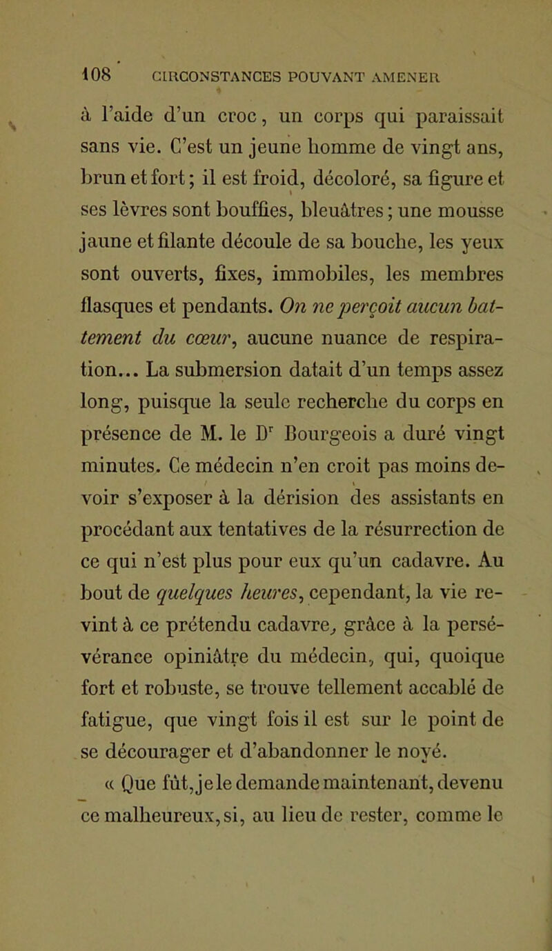 à l’aide d’un croc, un corps qui paraissait sans vie. C’est un jeune homme de vingt ans, brun et fort ; il est froid, décoloré, sa figure et ses lèvres sont bouffies, bleuâtres ; une mousse jaune effilante découle de sa bouche, les yeux sont ouverts, fixes, immobiles, les membres flasques et pendants. On ne perçoit aucun bat- tement du cœur, aucune nuance de respira- tion... La submersion datait d’un temps assez long, puisque la seule recherche du corps en présence de M. le Dr bourgeois a duré vingt minutes. Ce médecin n’en croit pas moins de- voir s’exposer à la dérision des assistants en procédant aux tentatives de la résurrection de ce qui n’est plus pour eux qu’un cadavre. Au bout de quelques heures, cependant, la vie re- vint à ce prétendu cadavre, grâce à la persé- vérance opiniâtre du médecin, qui, quoique fort et robuste, se trouve tellement accablé de fatigue, que vingt fois il est sur le point de se décourager et d’abandonner le noyé. « Que fût, je le demande maintenant, devenu ce malheureux, si, au lieu de rester, comme le