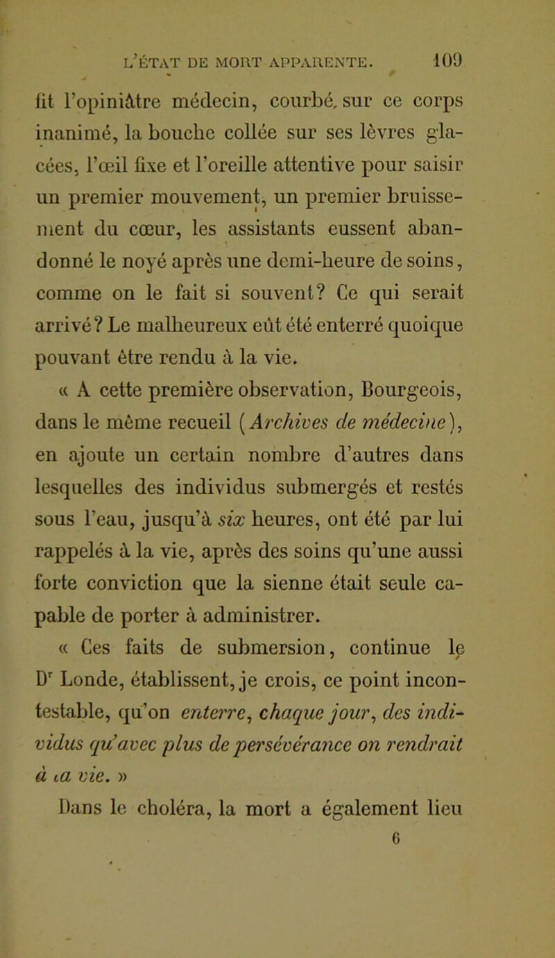 lit l’opiniâtre médecin, courbé, sur ce corps inanimé, la bouche collée sur ses lèvres gla- cées, l’œil fixe et l’oreille attentive pour saisir un premier mouvement, un premier bruisse- ment du cœur, les assistants eussent aban- donné le noyé après une demi-heure de soins, comme on le fait si souvent? Ce qui serait arrivé ? Le malheureux eût été enterré quoique pouvant être rendu à la vie. « A cette première observation, Bourgeois, dans le même recueil ( Archives de médecine ), en ajoute un certain nombre d’autres dans lesquelles des individus submergés et restés sous l’eau, jusqu’à six heures, ont été par lui rappelés à la vie, après des soins qu’une aussi forte conviction que la sienne était seule ca- pable de porter à administrer. « Ces faits de submersion, continue lp Dr Londe, établissent, je crois, ce point incon- testable, qu’on enterre, chaque jour, des indi- vidus qu’avec plus de ‘persévérance on rendrait à m vie. » Dans le choléra, la mort a également lieu 6