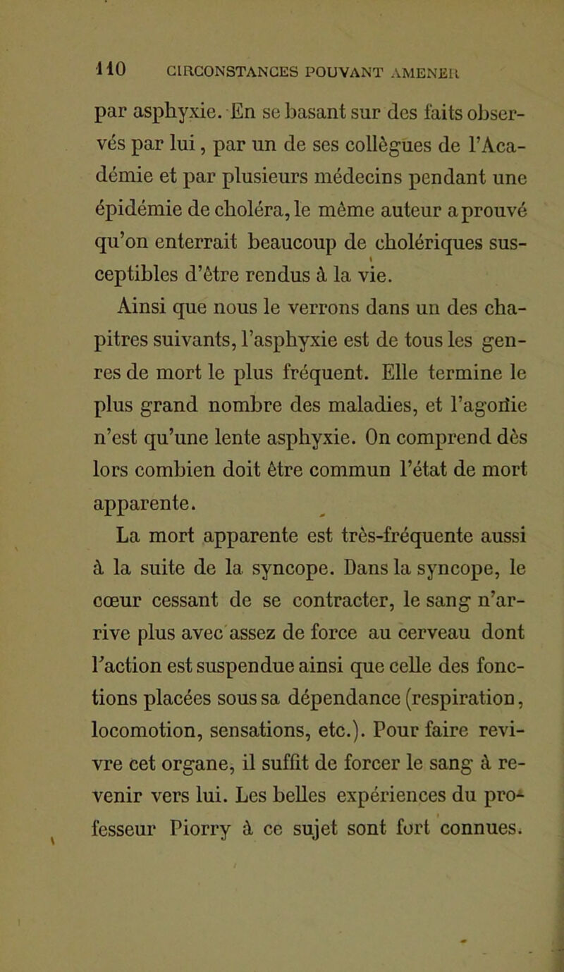par asphyxie. En se basant sur des laits obser- vés par lui, par un de ses collègues de l’Aca- démie et par plusieurs médecins pendant une épidémie de choléra, le même auteur a prouvé qu’on enterrait beaucoup de cholériques sus- i ceptibles d’être rendus à la vie. Ainsi que nous le verrons dans un des cha- pitres suivants, l’asphyxie est de tous les gen- res de mort le plus fréquent. Elle termine le plus grand nombre des maladies, et l’agoiîie n’est qu’une lente asphyxie. On comprend dès lors combien doit être commun l’état de mort apparente. La mort apparente est très-fréquente aussi à la suite de la syncope. Dans la syncope, le cœur cessant de se contracter, le sang n’ar- rive plus avec assez de force au cerveau dont l’action est suspendue ainsi que celle des fonc- tions placées sous sa dépendance (respiration, locomotion, sensations, etc.). Pour faire revi- vre cet organe, il suffit de forcer le sang à re- venir vers lui. Les belles expériences du pro- fesseur Piorry à ce sujet sont fort connues.