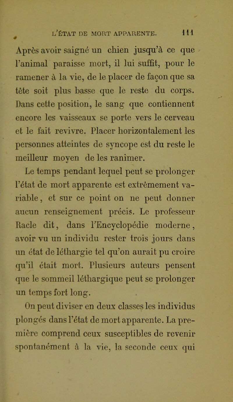 l'ÉTAT DE MOUT APPARENTE. 1 1 1 # Après avoir saigné un chien jusqu’à ce que l’animal paraisse mort, il lui suffit, pour le ramener à la vie, de le placer de façon que sa tète soit plus basse que le reste du corps. Dans cette position, le sang que contiennent encore les vaisseaux se porte vers le cerveau et le fait revivre. Placer horizontalement les personnes atteintes de syncope est du reste le meilleur moyen de les ranimer. Le temps pendant lequel peut se prolonger l’état de mort apparente est extrêmement va- riable , et sur ce point on ne peut donner aucun renseignement précis. Le professeur Piacle dit, dans l'Encyclopédie moderne, avoir vu un individu rester trois jours dans un état de léthargie tel qu’on aurait pu croire qu’il était mort. Plusieurs auteurs pensent que le sommeil léthargique peut se prolonger un temps fort long. On peut diviser en deux classes les individus plongés dans l’état de mort apparente. La pre- mière comprend ceux susceptibles de revenir spontanément à la vie, la seconde ceux qui