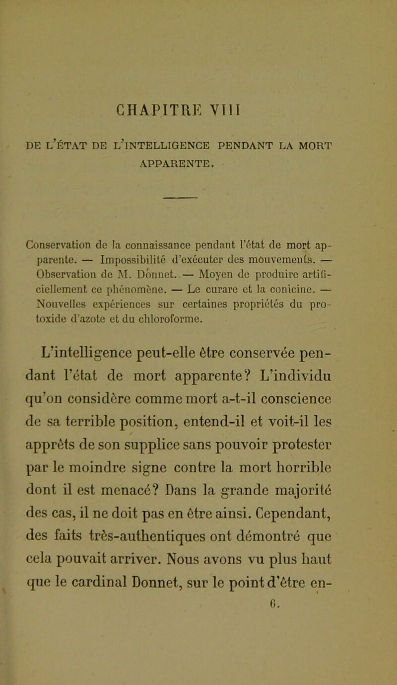 de l’état de l’intelligence pendant la mort APPARENTE. Conservation de la connaissance pendant l’état de mort ap- parente. — Impossibilité d’exécuter des mouvements. — Observation de M. Dormet. — Moyen de produire artifi- ciellement ce phénomène. — Le curare et la conicine. — Nouvelles expériences sur certaines propriétés du pro- toxide d’azote et du chloroforme. L’intelligence peut-elle être conservée pen- dant l’état de mort apparente? L’individu qu’on considère comme mort a-t-il conscience de sa terrible position, entend-il et voit-il les apprêts de son supplice sans pouvoir protester par le moindre signe contre la mort horrible dont il est menacé? Dans la grande majorité des cas, il ne doit pas en être ainsi. Cependant, des faits très-authentiques ont démontré que cela pouvait arriver. Nous avons vu plus haut que le cardinal Donnet, sur le point d’être en- 0.