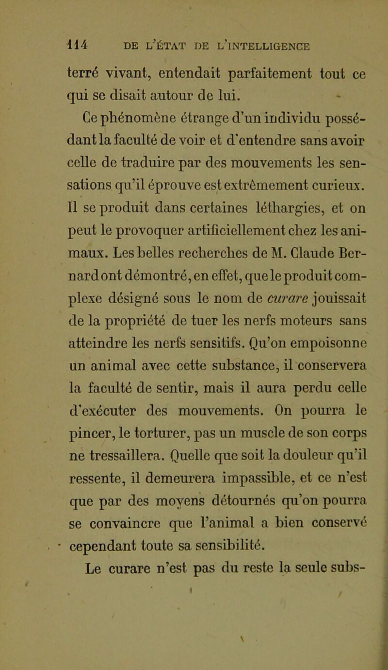 terré vivant, entendait parfaitement tout ce qui se disait autour de lui. Ce phénomène étrange d’un individu possé- dant la faculté de voir et d’entendre sans avoir celle de traduire par des mouvements les sen- sations qu’il éprouve est extrêmement curieux. Il se produit dans certaines léthargies, et on peut le provoquer artificiellement chez les ani- maux. Les belles recherches de M. Claude Ber- nard ont démontré, en effet, que le produit com- plexe désigné sous le nom de curare jouissait de la propriété de tuer les nerfs moteurs sans atteindre les nerfs sensitifs. Qu’on empoisonne un animal avec cette substance, il conservera la faculté de sentir, mais il aura perdu celle d’exécuter des mouvements. On pourra le pincer, le torturer, pas un muscle de son corps ne tressaillera. Quelle que soit la douleur qu’il ressente, il demeurera impassible, et ce n’est, que par des moyens détournés qu’on pourra se convaincre que l’animal a bien conservé cependant toute sa sensibilité. Le curare n’est pas du reste la seule subs-