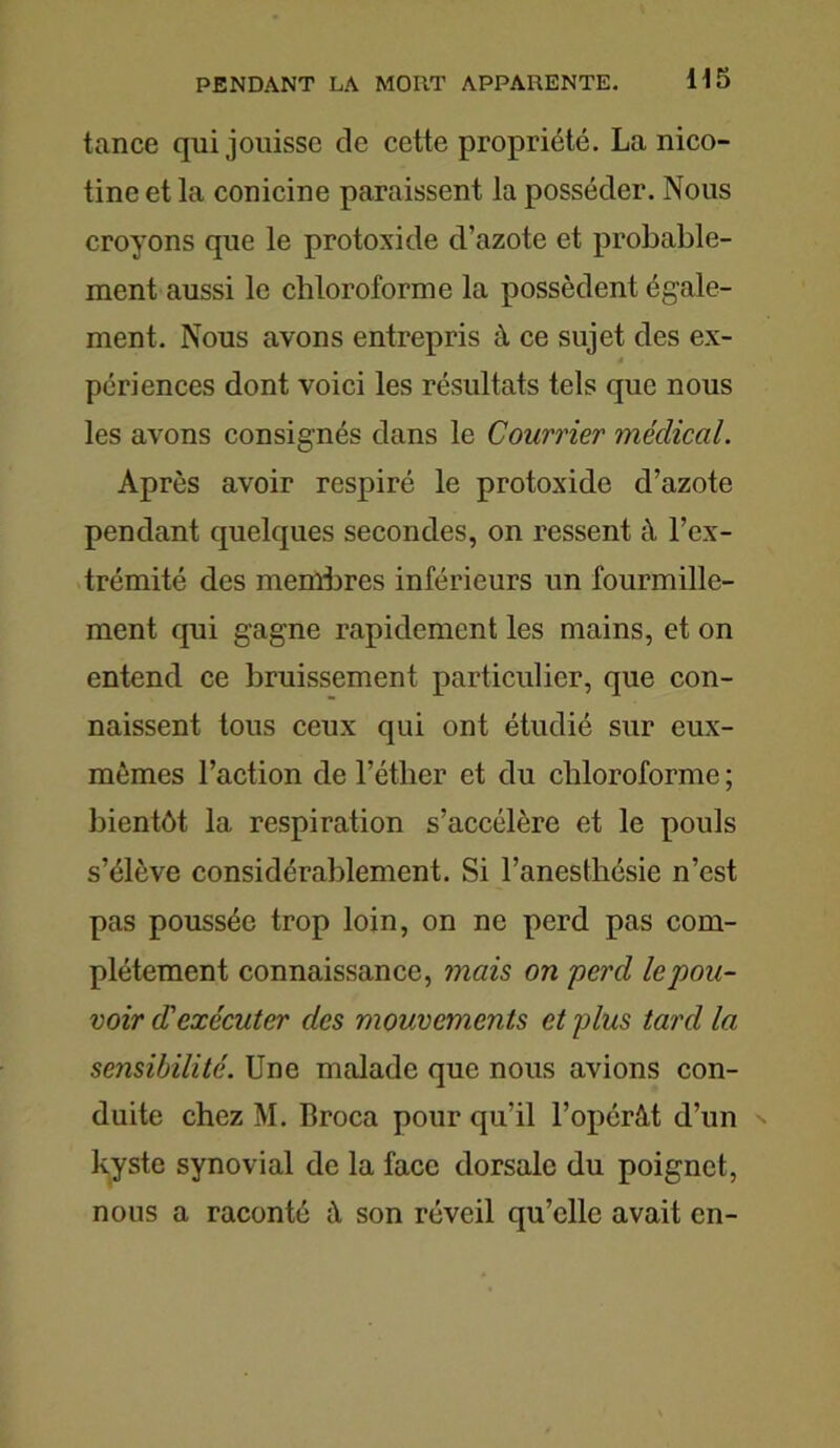 tance qui jouisse de cette propriété. La nico- tine et la conicine paraissent la posséder. Nous croyons que le protoxide d’azote et probable- ment aussi le chloroforme la possèdent égale- ment. Nous avons entrepris à ce sujet des ex- périences dont voici les résultats tels que nous les avons consignés dans le Courrier médical. Après avoir respiré le protoxide d’azote pendant quelques secondes, on ressent à l’ex- trémité des membres inférieurs un fourmille- ment qui gagne rapidement les mains, et on entend ce bruissement particulier, que con- naissent tous ceux qui ont étudié sur eux- mêmes l’action de l’éther et du chloroforme ; bientôt la respiration s’accélère et le pouls s’élève considérablement. Si l’anesthésie n’est pas poussée trop loin, on ne perd pas com- plètement connaissance, mais on perd le pou- voir d'exécuter des mouvements et plus tard la sensibilité. Une malade que nous avions con- duite chez M. Broca pour qu’il l’opérât d’un kyste synovial de la face dorsale du poignet, nous a raconté à son réveil qu’elle avait en-