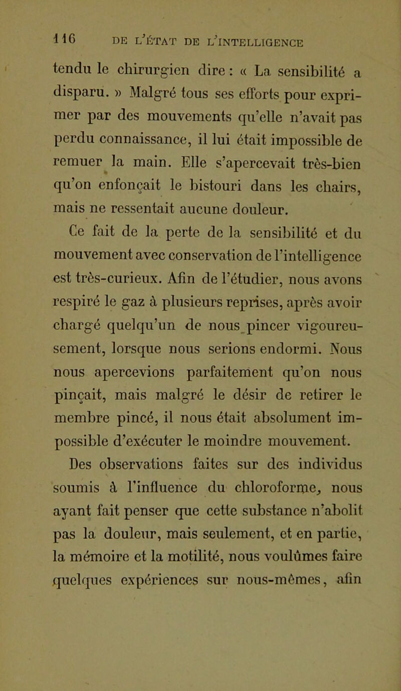 tendu le chirurgien dire : « La sensibilité a disparu. » Malgré tous ses efforts pour expri- mer par des mouvements qu’elle n’avait pas perdu connaissance, il lui était impossible de remuer la main. Elle s’apercevait très-bien qu’on enfonçait le bistouri dans les chairs, mais ne ressentait aucune douleur. Ce fait de la perte de la sensibilité et du mouvement avec conservation de l’intelligence est très-curieux. Afin de l’étudier, nous avons respiré le gaz à plusieurs reprises, après avoir chargé quelqu’un de nous pincer vigoureu- sement, lorsque nous serions endormi. Nous nous apercevions parfaitement qu’on nous pinçait, mais malgré le désir de retirer le membre pincé, il nous était absolument im- possible d’exécuter le moindre mouvement. Des observations faites sur des individus soumis à l’influence du chloroforme, nous ayant fait penser que cette substance n’abolit pas la douleur, mais seulement, et en partie, la mémoire et la motilité, nous voulûmes faire quelques expériences sur nous-mêmes, afin