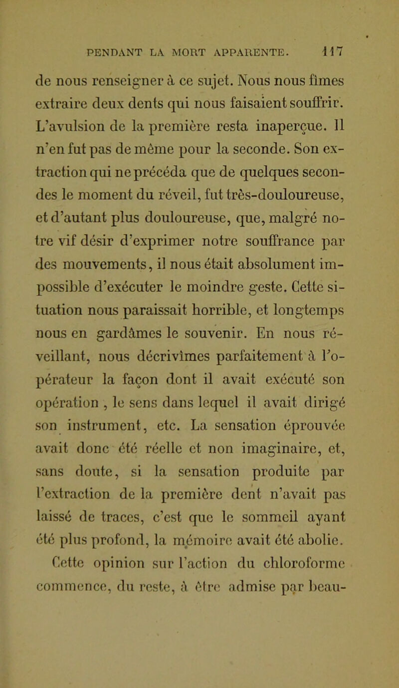 de nous renseigner à ce sujet. Nous nous fîmes extraire deux dents qui nous faisaient souffrir. L’avulsion de la première resta inaperçue. 11 n’en fut pas de même pour la seconde. Son ex- traction qui ne précéda que de quelques secon- des le moment du réveil, fut très-douloureuse, et d’autant plus douloureuse, que, malgré no- tre vif désir d’exprimer notre souffrance par des mouvements, il nous était absolument im- possible d’exécuter le moindre geste. Cette si- tuation nous paraissait horrible, et longtemps nous en gardâmes le souvenir. En nous ré- veillant, nous décrivîmes parfaitement à l’o- pérateur la façon dont il avait exécuté son opération , le sens dans lequel il avait dirigé son instrument, etc. La sensation éprouvée avait donc été réelle et non imaginaire, et, sans doute, si la sensation produite par l’extraction de la première dent n’avait pas laissé de traces, c’est que le sommeil ayant été plus profond, la mémoire avait été abolie. Cette opinion sur l’action du chloroforme commence, du reste, A être admise par beau-
