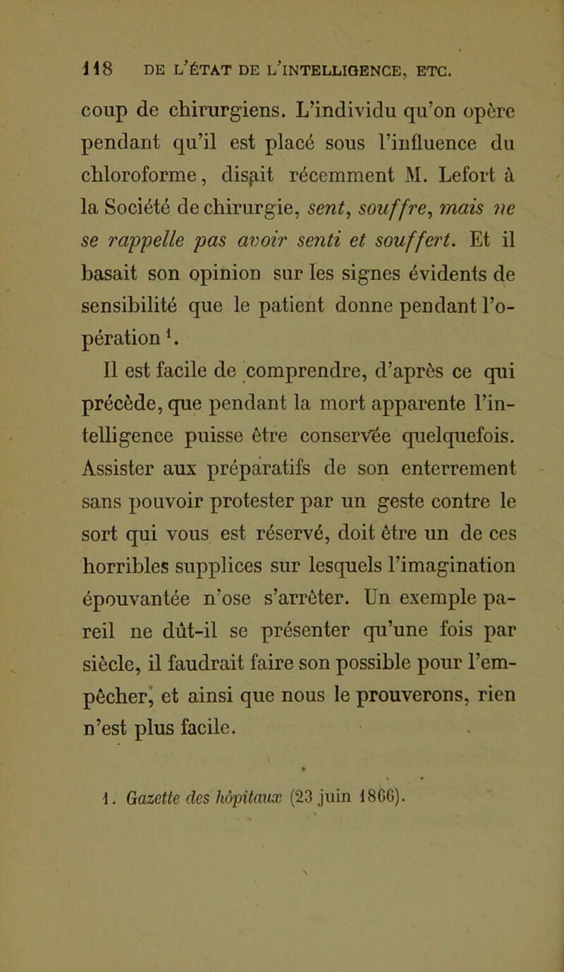 coup de chirurgiens. L’individu qu’on opère pendant qu’il est placé sous l’influence du chloroforme, disp.it récemment M. Lefort à la Société de chirurgie, sent, souffre, mais ne se rappelle pas avoir senti et souffert. Et il basait son opinion sur les signes évidents de sensibilité que le patient donne pendant l’o- pération 1. Il est facile de comprendre, d’après ce qui précède, que pendant la mort apparente l’in- telligence puisse être conservée quelquefois. Assister aux préparatifs de son enterrement sans pouvoir protester par un geste contre le sort qui vous est réservé, doit être un de ces horribles supplices sur lesquels l’imagination épouvantée n’ose s’arrêter. Un exemple pa- reil ne dût-il se présenter qu’une fois par siècle, il faudrait faire son possible pour l’em- pêcher, et ainsi que nous le prouverons, rien n’est plus facile. \. Gazette des hôpitaux (23 juin i 8GG).