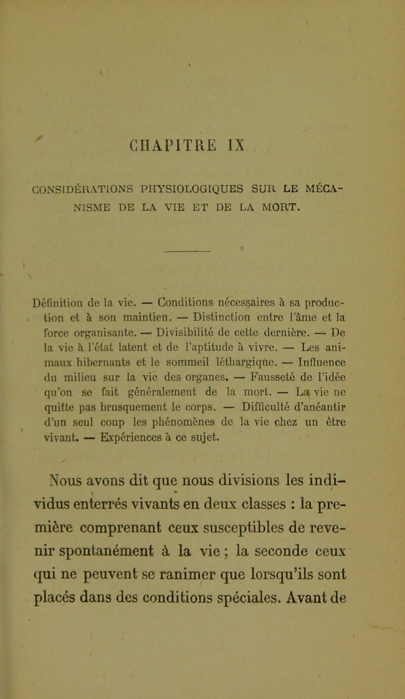 CONSIDÉRATIONS PHYSIOLOGIQUES SUR LE MÉCA- NISME DE LA VIE ET DE LA MORT. Définition de la vie. — Conditions nécessaires à sa produc- tion et à son maintien. — Distinction entre l’âme et la force organisante. — Divisibilité de cette dernière. — De la vie à l’état latent et de l’aptitude à vivre. — Les ani- maux hibernants et le sommeil léthargiqftc. — Influence du milieu sur la vie des organes. — Fausseté de l’idée qu’on se fait généralement de la mort. — La vie ne quitte pas brusquement le corps. — Difficulté d’anéantir d’un seul coup les phénomènes de la vie chez un être vivant. — Expériences à ce sujet. Nous avons dit que nous divisions les indi- \ • vidus enterrés vivants en deux classes : la pre- mière comprenant ceux susceptibles de reve- nir spontanément à la vie ; la seconde ceux qui ne peuvent se ranimer que lorsqu’ils sont placés dans des conditions spéciales. Avant de