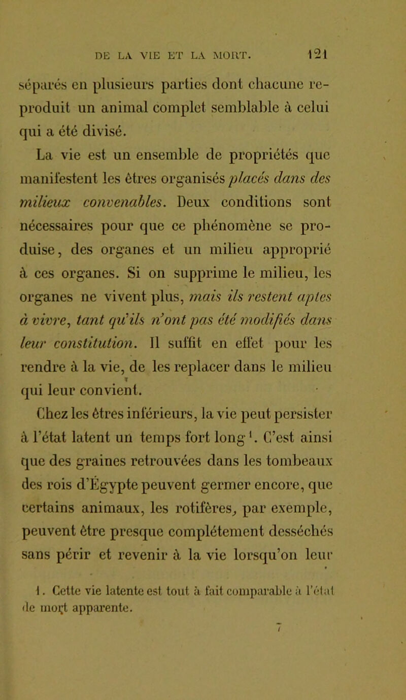 séparés en plusieurs parties dont chacune re- produit un animal complet semblable à celui qui a été divisé. La vie est un ensemble de propriétés que manifestent les êtres organisés placés clans des milieux convenables. Deux conditions sont nécessaires pour que ce phénomène se pro- duise, des organes et un milieu approprié à ces organes. Si on supprime le milieu, les organes ne vivent plus, mais ils restent aptes à vivre, tant qu'ils n’ont pas été modifiés clans leur constitution. 11 suffit en effet pour les rendre à la vie, de les replacer dans le milieu ï qui leur convient. Chez les êtres inférieurs, la vie peut persister à l’état latent un temps fort long '. C’est ainsi que des graines retrouvées dans les tombeaux des rois d’Égypte peuvent germer encore, que certains animaux, les rotifères, par exemple, peuvent être presque complètement desséchés sans périr et revenir à la vie lorsqu’on leur 1. Cette vie latente est tout à fait comparable à l’état de moçt apparente.