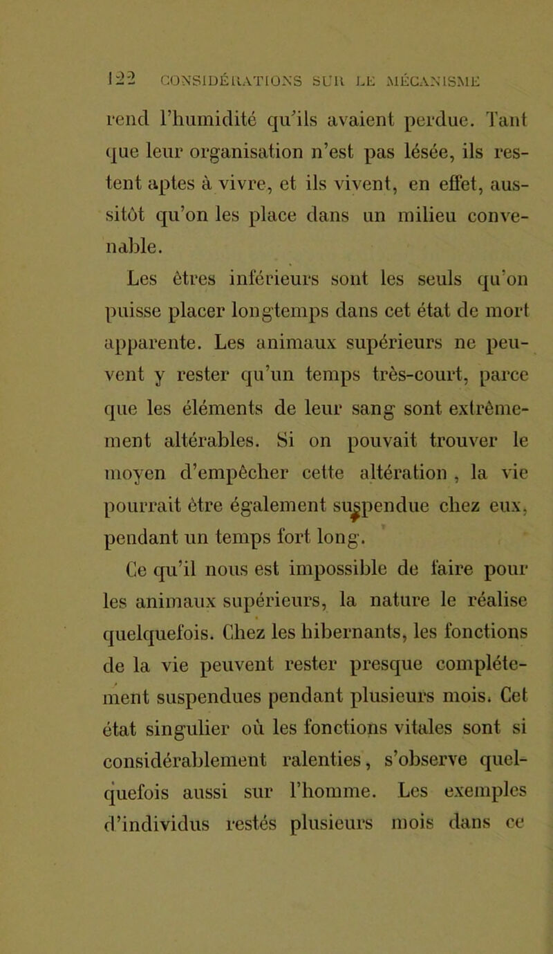 rend l’humidité qu’ils avaient perdue. Tant que leur organisation n’est pas lésée, ils res- tent aptes à vivre, et ils vivent, en effet, aus- sitôt qu’on les place dans un milieu conve- nable. Les êtres inférieurs sont les seuls qu‘011 puisse placer longtemps dans cet état de mort apparente. Les animaux supérieurs ne peu- vent y rester qu’un temps très-court, parce que les éléments de leur sang sont extrême- ment altérables. Si on pouvait trouver le moyen d’empêcher cette altération , la vie pourrait être également suspendue chez eux, pendant un temps fort long. Ce qu’il nous est impossible de faire pour les animaux supérieurs, la nature le réalise quelquefois. Chez les hibernants, les fonctions de la vie peuvent rester presque complète- ment suspendues pendant plusieurs mois* Cet état singulier où les fonctions vitales sont si considérablement ralenties, s’observe quel- quefois aussi sur l’homme. Les exemples d’individus restés plusieurs mois dans ce
