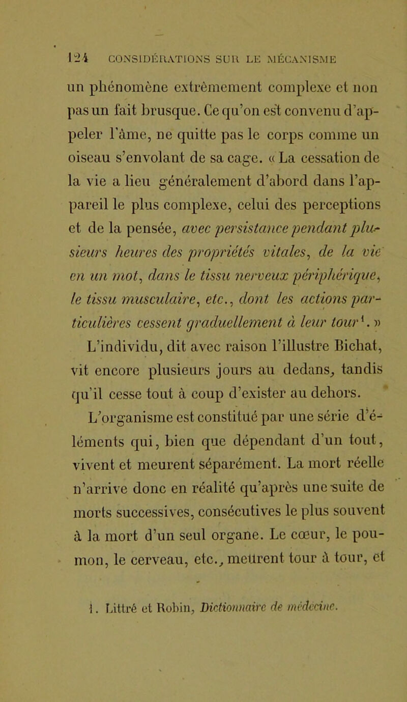 un phénomène extrêmement complexe et non pas un fait brusque. Ce qu’on est convenu d’ap- peler l'âme, ne quitte pas le corps comme un oiseau s’envolant de sa cage. «La cessation de la vie a lieu généralement d’abord dans l’ap- pareil le plus complexe, celui des perceptions et de la pensée, avec persistance pendant plic- sieurs heures des propriétés vitales, de la vie en un mot, dans le tissu nerveux périphérique, le tissu musculaire, etc., dont les actions par- ticulières cessent graduellement à leur tour1. )> L’individu, dit avec raison l’illustre Bichat, vit encore plusieurs jours aü dedans, tandis qu’il cesse tout à coup d’exister au dehors. L’organisme est constitué par une série d’é- léments qui, bien que dépendant d’un tout, vivent et meurent séparément. La mort réelle n’arrive donc en réalité qu’après une •suite de morts successives, consécutives le plus souvent à la mort d’un seul organe. Le coeur, le pou- mon, le cerveau, etc., meurent tour â tour, et i. Littré et Robin, Dictionnaire de médecine.