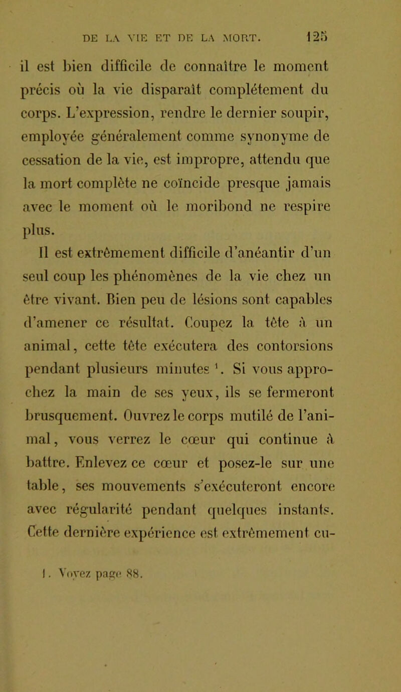 il est bien difficile de connaître le moment précis où la vie disparaît complètement du corps. L’expression, rendre le dernier soupir, employée généralement comme synonyme de cessation de la vio, est impropre, attendu que la mort complète ne coïncide presque jamais avec le moment où le moribond ne respire plus. 11 est extrêmement difficile d’anéantir d'un seul coup les phénomènes de la vie chez un être vivant. Bien peu de lésions sont capables d’amener ce résultat. Coupez la tête à un animal, cette tête exécutera des contorsions pendant plusieurs minutes1. Si vous appro- chez la main de ses yeux, ils se fermeront brusquement. Ouvrez le corps mutilé de l’ani- mal , vous verrez le cœur qui continue ;ï battre. Enlevez ce cœur et posez-le sur une table, ses mouvements s’exécuteront encore avec régularité pendant quelques instants. Cette dernière expérience est extrêmement cu- I. Voyez page 88.