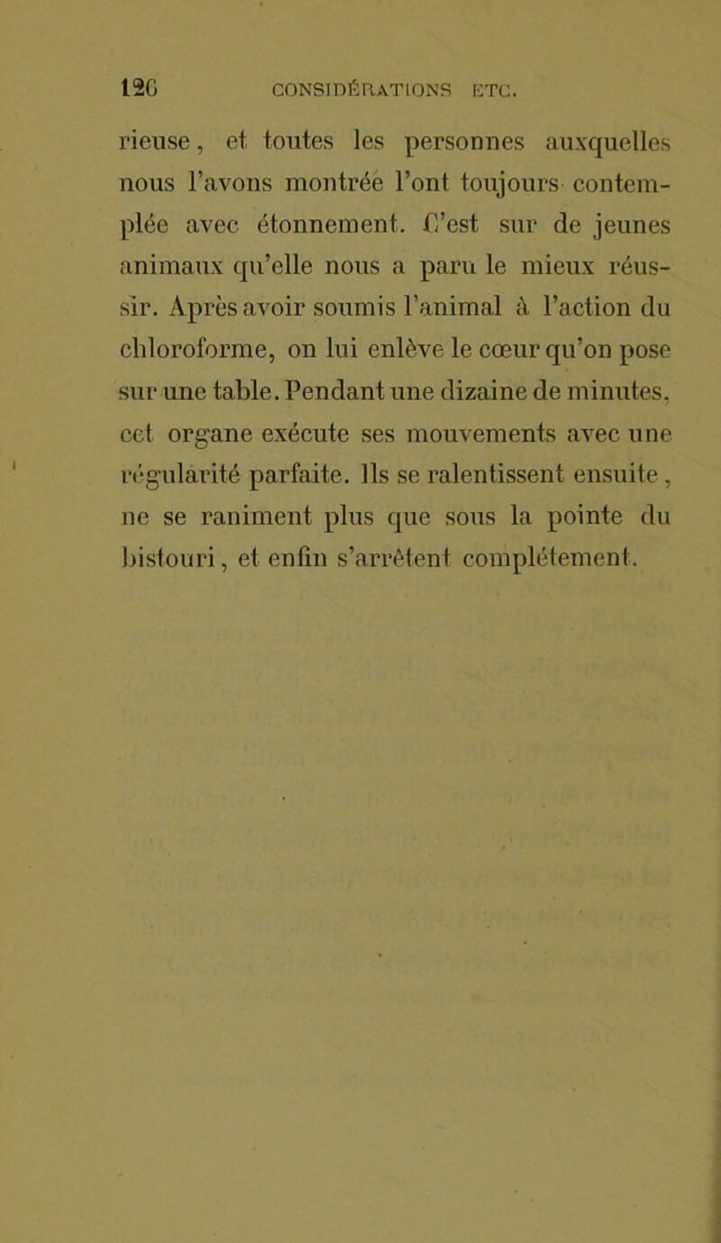 12G CONSIDÉRATIONS ETC. rieuse, et toutes les personnes auxquelles nous l’avons montrée l’ont toujours contem- plée avec étonnement, P’est sur de jeunes animaux qu’elle nous a paru le mieux réus- sir. Après avoir soumis l’animal à l’action du chloroforme, on lui enlève le cœur qu’on pose sur une table. Pendant une dizaine de minutes, cet organe exécute ses mouvements avec une régularité parfaite. Ils se ralentissent ensuite, ne se raniment plus que sous la pointe du bistouri, et enfin s’arrêtent complètement.